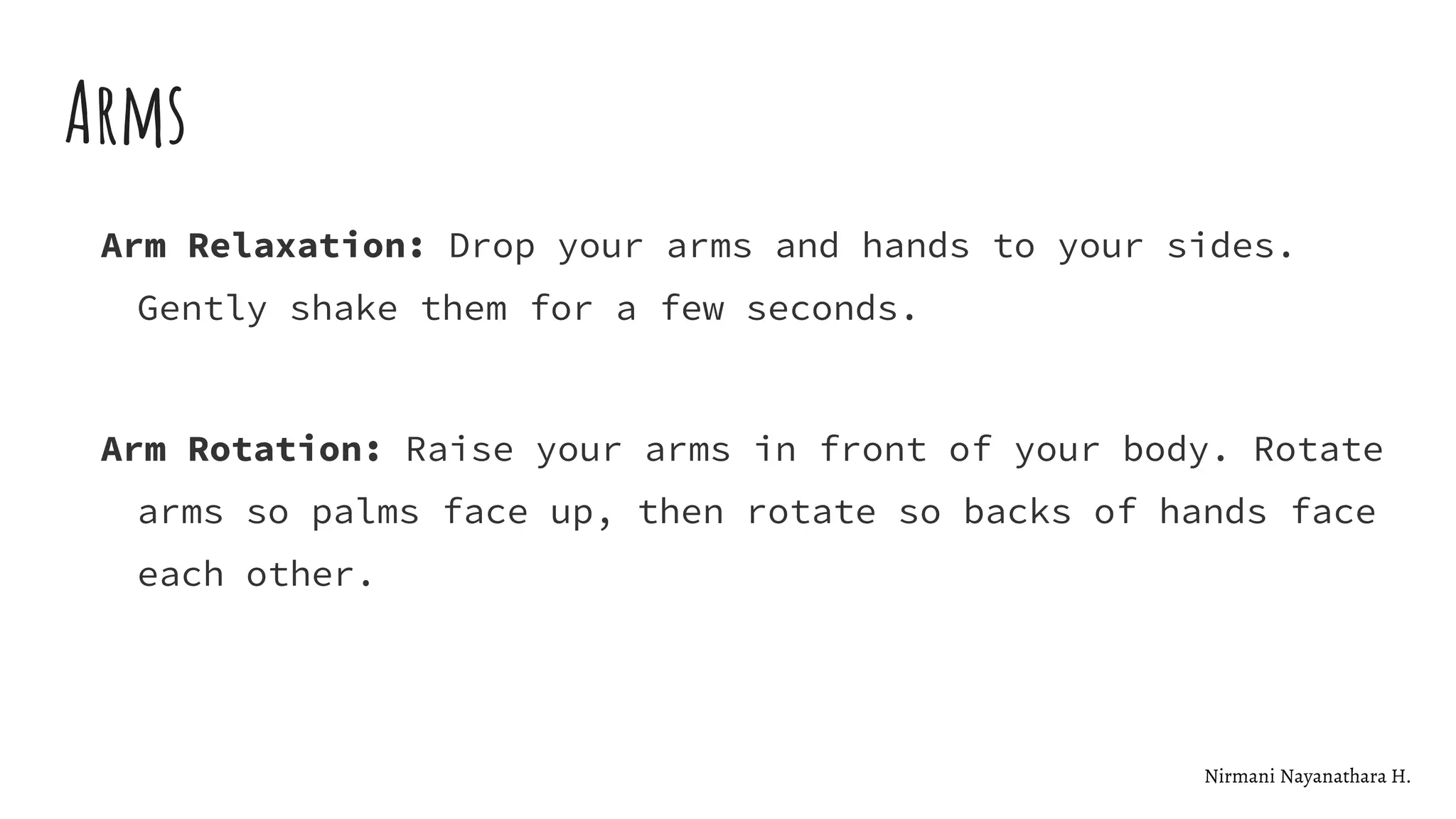 Arms
Arm Relaxation: Drop your arms and hands to your sides.
Gently shake them for a few seconds.
Arm Rotation: Raise your arms in front of your body. Rotate
arms so palms face up, then rotate so backs of hands face
each other.
Nirmani Nayanathara H.
 