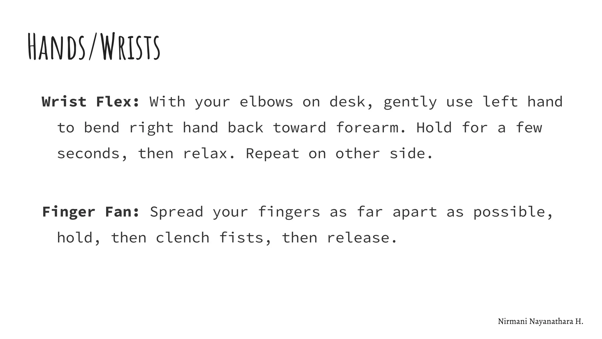 Hands/Wrists
Wrist Flex: With your elbows on desk, gently use left hand
to bend right hand back toward forearm. Hold for a few
seconds, then relax. Repeat on other side.
Finger Fan: Spread your fingers as far apart as possible,
hold, then clench fists, then release.
Nirmani Nayanathara H.
 