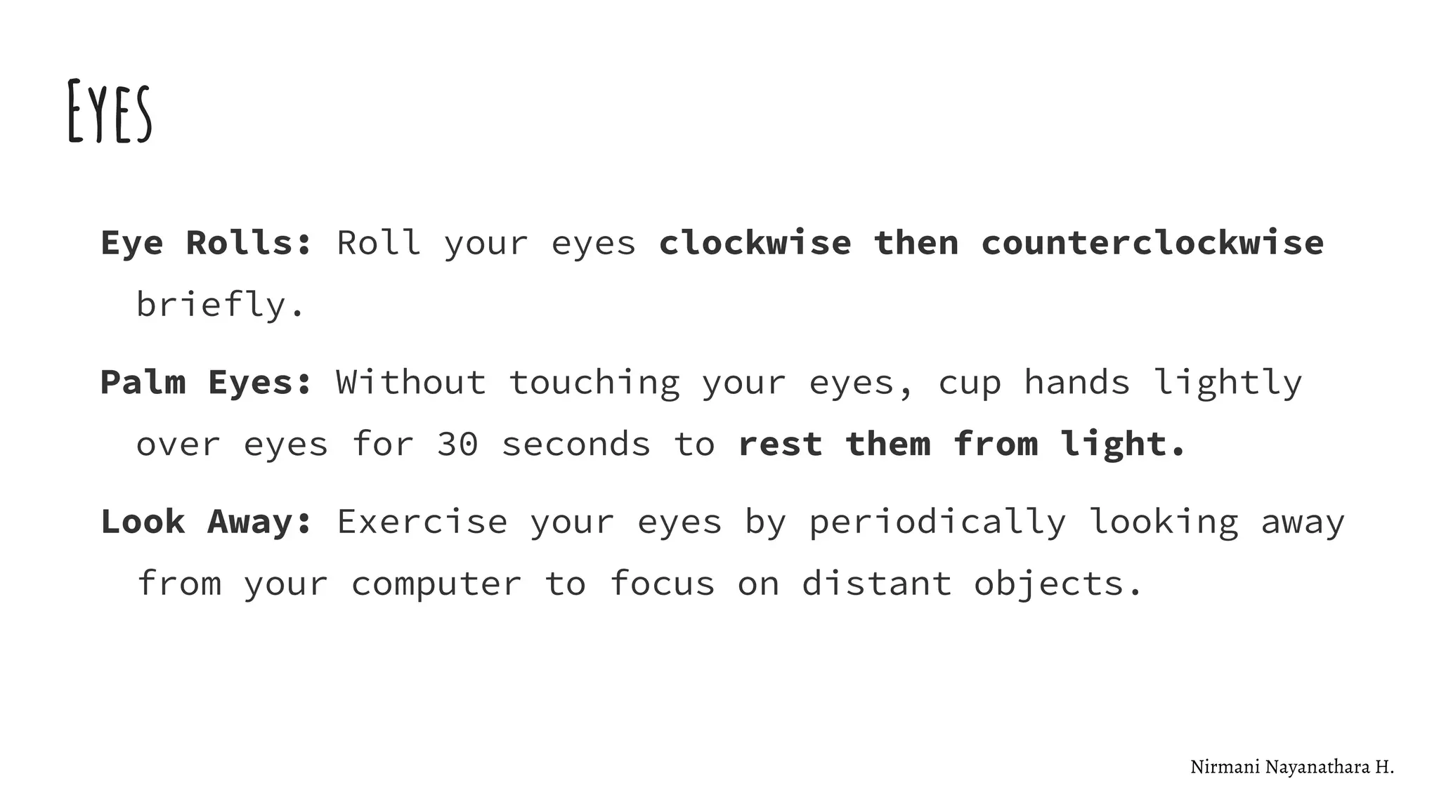 Eyes
Eye Rolls: Roll your eyes clockwise then counterclockwise
briefly.
Palm Eyes: Without touching your eyes, cup hands lightly
over eyes for 30 seconds to rest them from light.
Look Away: Exercise your eyes by periodically looking away
from your computer to focus on distant objects.
Nirmani Nayanathara H.
 