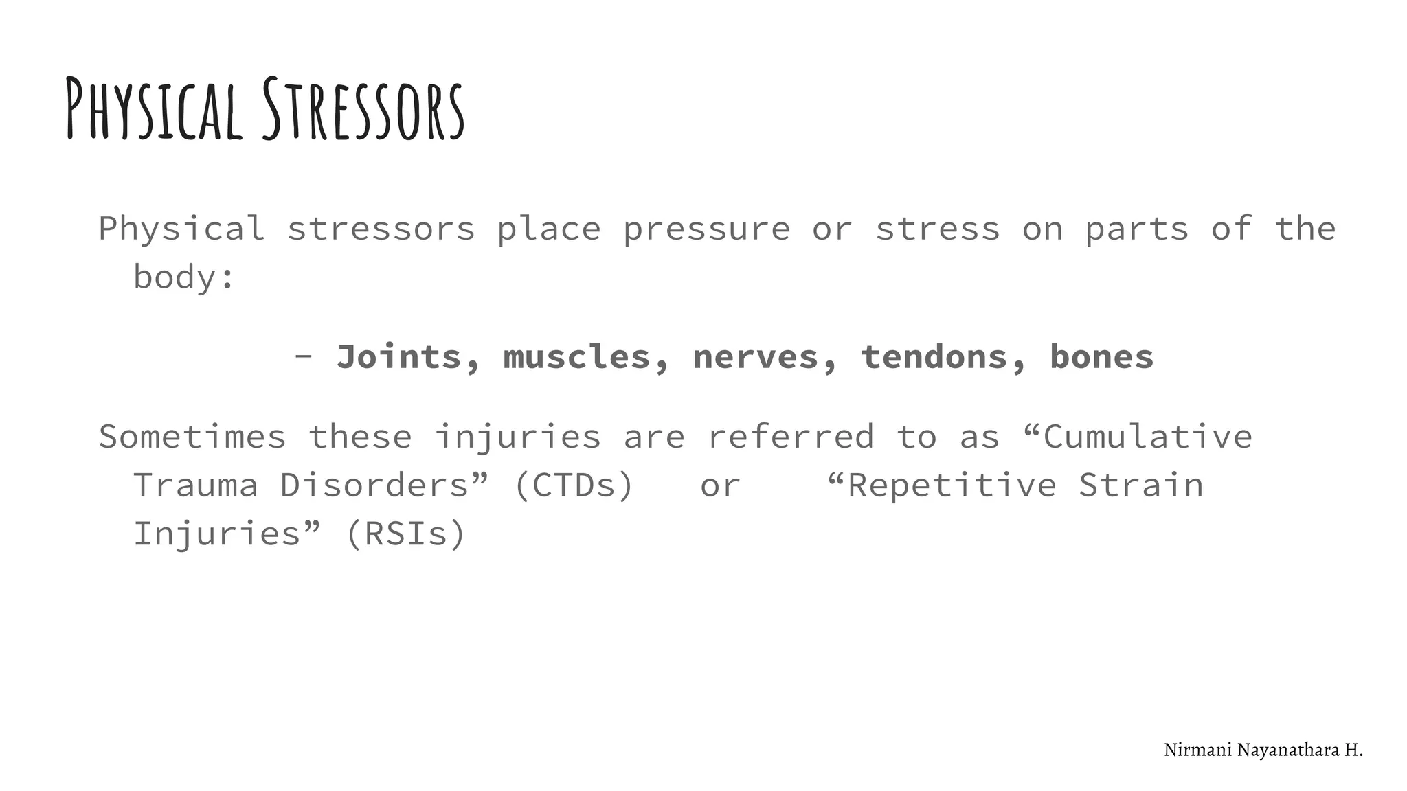 Physical Stressors
Physical stressors place pressure or stress on parts of the
body:
- Joints, muscles, nerves, tendons, bones
Sometimes these injuries are referred to as “Cumulative
Trauma Disorders” (CTDs) or “Repetitive Strain
Injuries” (RSIs)
Nirmani Nayanathara H.
 