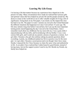 Leaving My Life Essay
I m leaving a life that matters because my experiences have shaped me in the
person I m today. Many circumstances have made me realized that I possess gifts
and spiritual values that have helped my private life and the people around me. My
desire to create in this world drives me to offer valuable insights for living a life of
significance. Going back on my first paper, I can clearly see the impact this class
has had in my life. The paper in week 1 narrates my moved to the United Statesand
the different situations that happened ever since I moved here 15 years ago. My
life story started a long time before I moved here, but I can say the most important
turning points stared happening the day I moved to the United States. I don t
remember much about my childhood, but my mom tells me, I was a quite child, I
enjoyed playing with my dolls, and loved playing with my brother. I was a very
curious little girls, and I could ask my parents a dozens of questions a minute. As I
got older, I became a shy girl, but continue asking my parents questions about
everything. Luckily, my childhood marked my life in a positive way for the most
part. As I got older, I became a social person and even though I don t have many
friends, I enjoyed the few I have because we share the same virtue and authenticity
in life. As an adult, I have realized that I rather keep few good friends, instead of
having many, but not the support system I need in my life. Beside my friends, my
family have helped me
 
