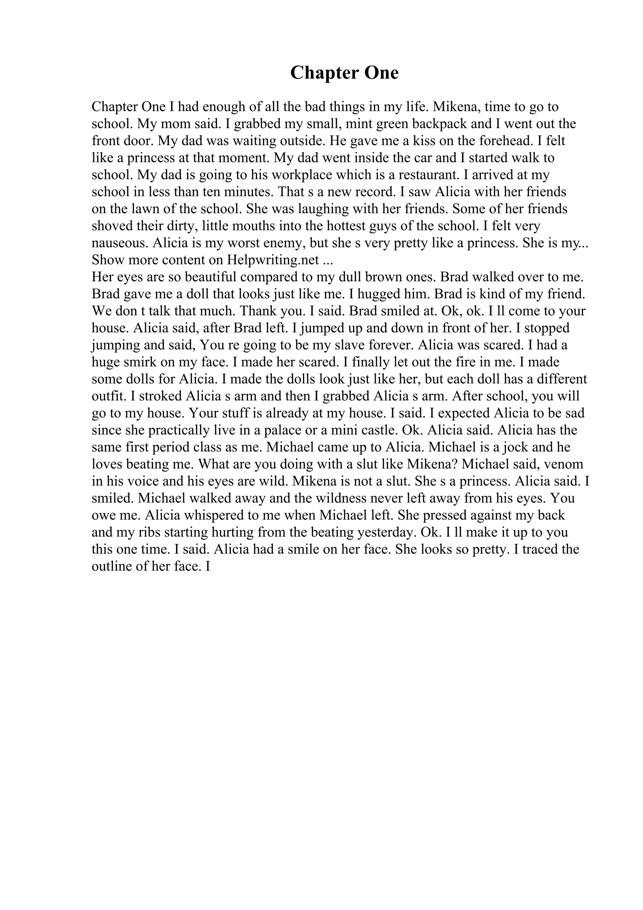 Chapter One
Chapter One I had enough of all the bad things in my life. Mikena, time to go to
school. My mom said. I grabbed my small, mint green backpack and I went out the
front door. My dad was waiting outside. He gave me a kiss on the forehead. I felt
like a princess at that moment. My dad went inside the car and I started walk to
school. My dad is going to his workplace which is a restaurant. I arrived at my
school in less than ten minutes. That s a new record. I saw Alicia with her friends
on the lawn of the school. She was laughing with her friends. Some of her friends
shoved their dirty, little mouths into the hottest guys of the school. I felt very
nauseous. Alicia is my worst enemy, but she s very pretty like a princess. She is my...
Show more content on Helpwriting.net ...
Her eyes are so beautiful compared to my dull brown ones. Brad walked over to me.
Brad gave me a doll that looks just like me. I hugged him. Brad is kind of my friend.
We don t talk that much. Thank you. I said. Brad smiled at. Ok, ok. I ll come to your
house. Alicia said, after Brad left. I jumped up and down in front of her. I stopped
jumping and said, You re going to be my slave forever. Alicia was scared. I had a
huge smirk on my face. I made her scared. I finally let out the fire in me. I made
some dolls for Alicia. I made the dolls look just like her, but each doll has a different
outfit. I stroked Alicia s arm and then I grabbed Alicia s arm. After school, you will
go to my house. Your stuff is already at my house. I said. I expected Alicia to be sad
since she practically live in a palace or a mini castle. Ok. Alicia said. Alicia has the
same first period class as me. Michael came up to Alicia. Michael is a jock and he
loves beating me. What are you doing with a slut like Mikena? Michael said, venom
in his voice and his eyes are wild. Mikena is not a slut. She s a princess. Alicia said. I
smiled. Michael walked away and the wildness never left away from his eyes. You
owe me. Alicia whispered to me when Michael left. She pressed against my back
and my ribs starting hurting from the beating yesterday. Ok. I ll make it up to you
this one time. I said. Alicia had a smile on her face. She looks so pretty. I traced the
outline of her face. I
 