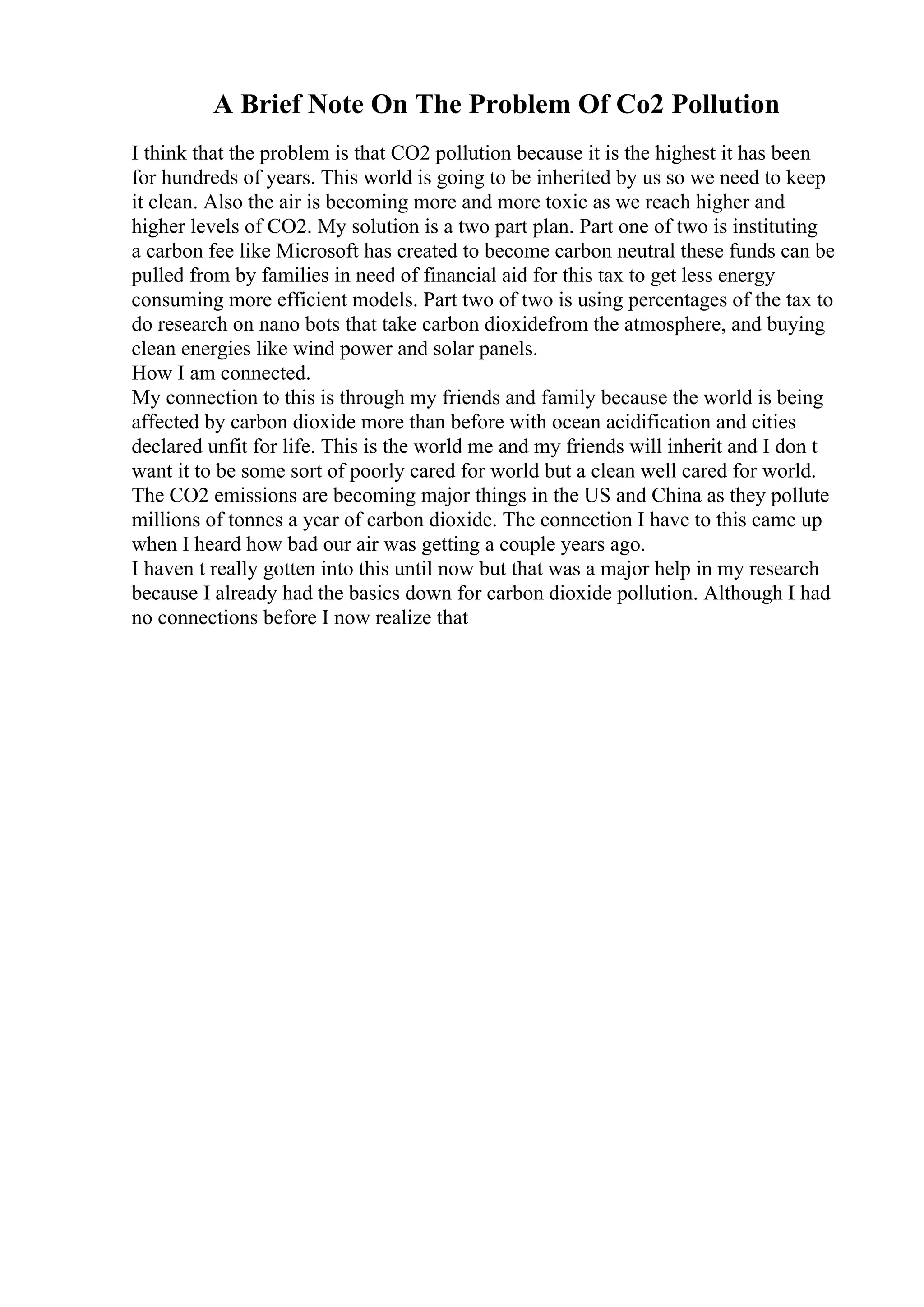 A Brief Note On The Problem Of Co2 Pollution
I think that the problem is that CO2 pollution because it is the highest it has been
for hundreds of years. This world is going to be inherited by us so we need to keep
it clean. Also the air is becoming more and more toxic as we reach higher and
higher levels of CO2. My solution is a two part plan. Part one of two is instituting
a carbon fee like Microsoft has created to become carbon neutral these funds can be
pulled from by families in need of financial aid for this tax to get less energy
consuming more efficient models. Part two of two is using percentages of the tax to
do research on nano bots that take carbon dioxidefrom the atmosphere, and buying
clean energies like wind power and solar panels.
How I am connected.
My connection to this is through my friends and family because the world is being
affected by carbon dioxide more than before with ocean acidification and cities
declared unfit for life. This is the world me and my friends will inherit and I don t
want it to be some sort of poorly cared for world but a clean well cared for world.
The CO2 emissions are becoming major things in the US and China as they pollute
millions of tonnes a year of carbon dioxide. The connection I have to this came up
when I heard how bad our air was getting a couple years ago.
I haven t really gotten into this until now but that was a major help in my research
because I already had the basics down for carbon dioxide pollution. Although I had
no connections before I now realize that
 
