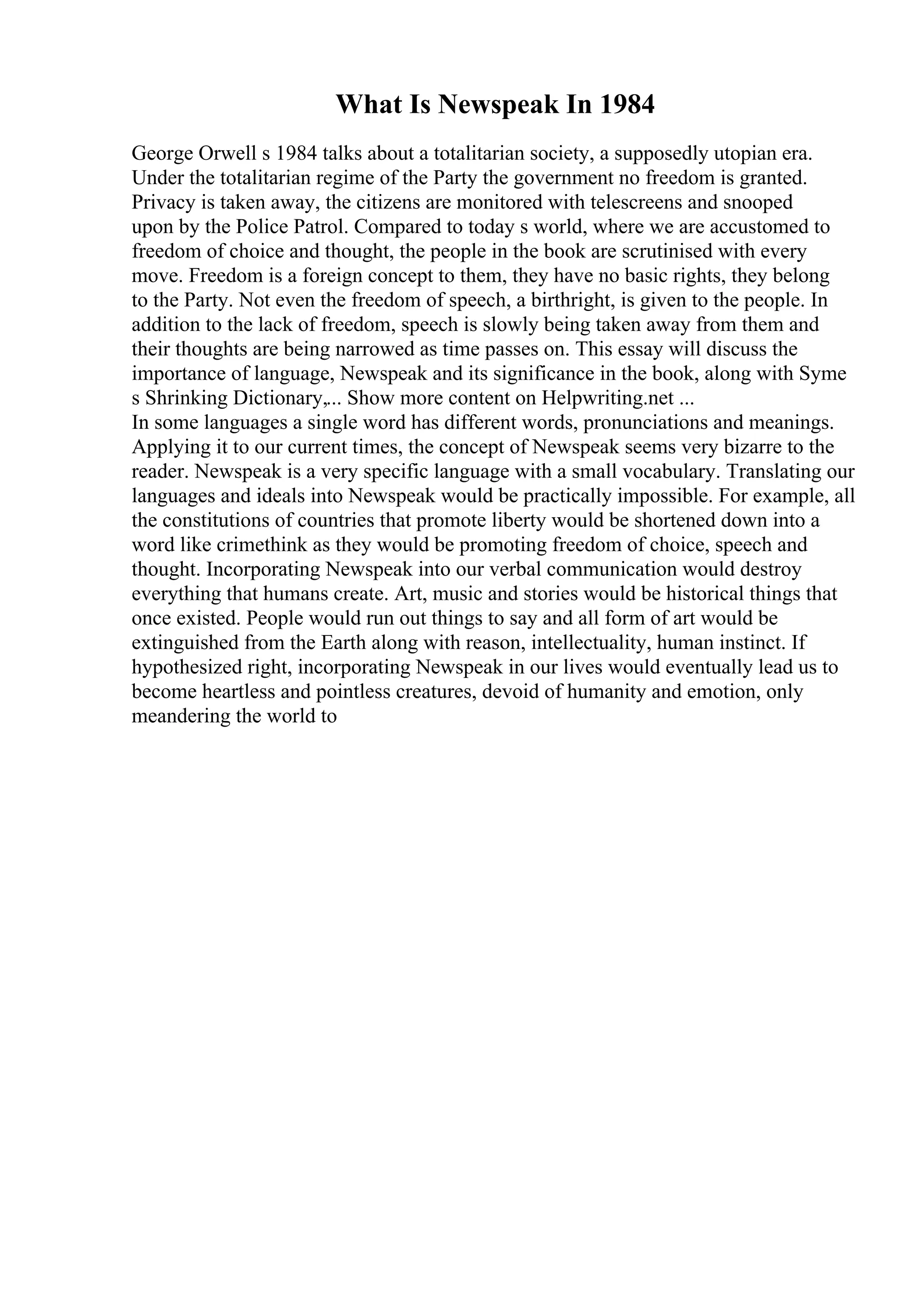 What Is Newspeak In 1984
George Orwell s 1984 talks about a totalitarian society, a supposedly utopian era.
Under the totalitarian regime of the Party the government no freedom is granted.
Privacy is taken away, the citizens are monitored with telescreens and snooped
upon by the Police Patrol. Compared to today s world, where we are accustomed to
freedom of choice and thought, the people in the book are scrutinised with every
move. Freedom is a foreign concept to them, they have no basic rights, they belong
to the Party. Not even the freedom of speech, a birthright, is given to the people. In
addition to the lack of freedom, speech is slowly being taken away from them and
their thoughts are being narrowed as time passes on. This essay will discuss the
importance of language, Newspeak and its significance in the book, along with Syme
s Shrinking Dictionary,... Show more content on Helpwriting.net ...
In some languages a single word has different words, pronunciations and meanings.
Applying it to our current times, the concept of Newspeak seems very bizarre to the
reader. Newspeak is a very specific language with a small vocabulary. Translating our
languages and ideals into Newspeak would be practically impossible. For example, all
the constitutions of countries that promote liberty would be shortened down into a
word like crimethink as they would be promoting freedom of choice, speech and
thought. Incorporating Newspeak into our verbal communication would destroy
everything that humans create. Art, music and stories would be historical things that
once existed. People would run out things to say and all form of art would be
extinguished from the Earth along with reason, intellectuality, human instinct. If
hypothesized right, incorporating Newspeak in our lives would eventually lead us to
become heartless and pointless creatures, devoid of humanity and emotion, only
meandering the world to
 