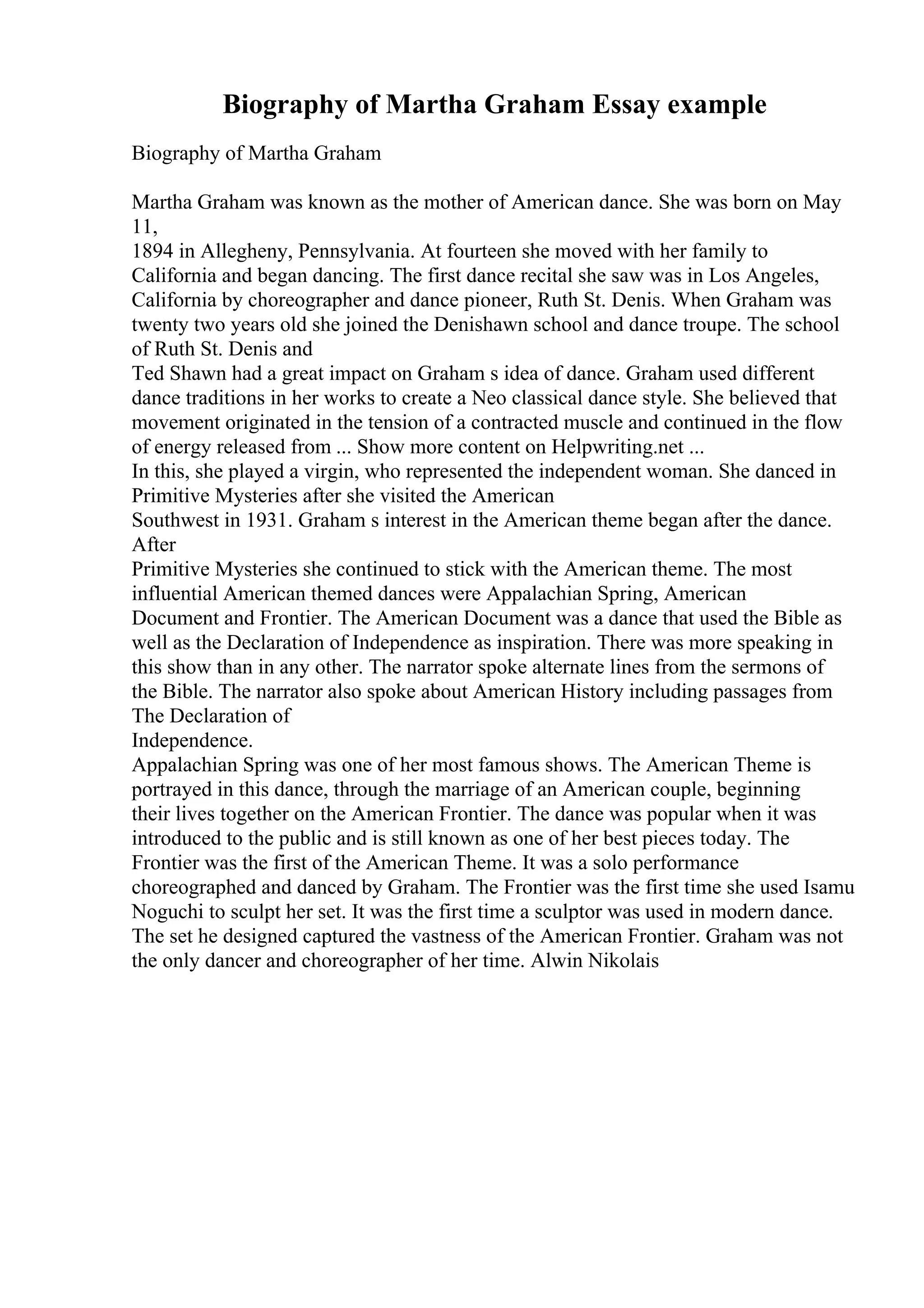 Biography of Martha Graham Essay example
Biography of Martha Graham
Martha Graham was known as the mother of American dance. She was born on May
11,
1894 in Allegheny, Pennsylvania. At fourteen she moved with her family to
California and began dancing. The first dance recital she saw was in Los Angeles,
California by choreographer and dance pioneer, Ruth St. Denis. When Graham was
twenty two years old she joined the Denishawn school and dance troupe. The school
of Ruth St. Denis and
Ted Shawn had a great impact on Graham s idea of dance. Graham used different
dance traditions in her works to create a Neo classical dance style. She believed that
movement originated in the tension of a contracted muscle and continued in the flow
of energy released from ... Show more content on Helpwriting.net ...
In this, she played a virgin, who represented the independent woman. She danced in
Primitive Mysteries after she visited the American
Southwest in 1931. Graham s interest in the American theme began after the dance.
After
Primitive Mysteries she continued to stick with the American theme. The most
influential American themed dances were Appalachian Spring, American
Document and Frontier. The American Document was a dance that used the Bible as
well as the Declaration of Independence as inspiration. There was more speaking in
this show than in any other. The narrator spoke alternate lines from the sermons of
the Bible. The narrator also spoke about American History including passages from
The Declaration of
Independence.
Appalachian Spring was one of her most famous shows. The American Theme is
portrayed in this dance, through the marriage of an American couple, beginning
their lives together on the American Frontier. The dance was popular when it was
introduced to the public and is still known as one of her best pieces today. The
Frontier was the first of the American Theme. It was a solo performance
choreographed and danced by Graham. The Frontier was the first time she used Isamu
Noguchi to sculpt her set. It was the first time a sculptor was used in modern dance.
The set he designed captured the vastness of the American Frontier. Graham was not
the only dancer and choreographer of her time. Alwin Nikolais
 