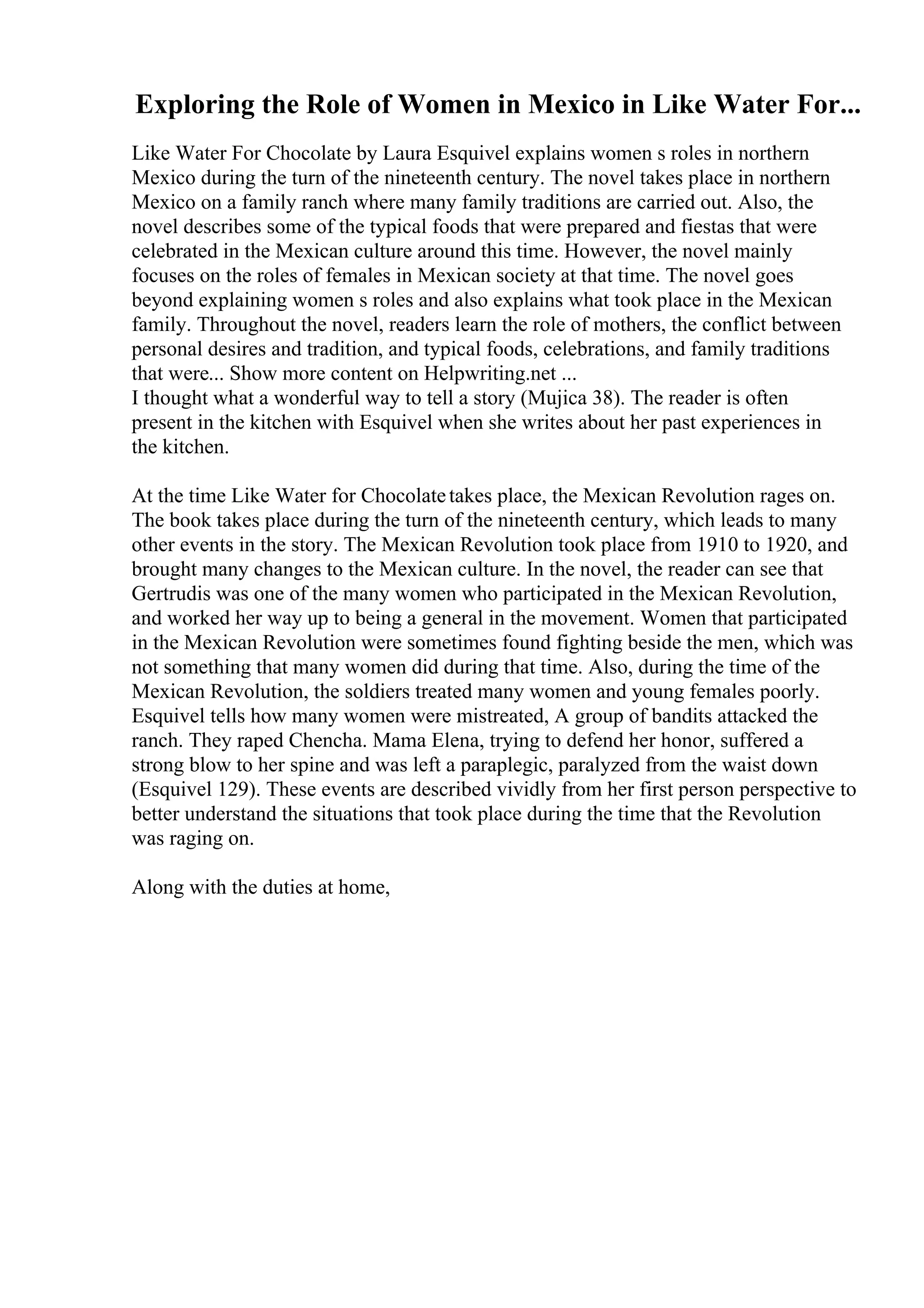 Exploring the Role of Women in Mexico in Like Water For...
Like Water For Chocolate by Laura Esquivel explains women s roles in northern
Mexico during the turn of the nineteenth century. The novel takes place in northern
Mexico on a family ranch where many family traditions are carried out. Also, the
novel describes some of the typical foods that were prepared and fiestas that were
celebrated in the Mexican culture around this time. However, the novel mainly
focuses on the roles of females in Mexican society at that time. The novel goes
beyond explaining women s roles and also explains what took place in the Mexican
family. Throughout the novel, readers learn the role of mothers, the conflict between
personal desires and tradition, and typical foods, celebrations, and family traditions
that were... Show more content on Helpwriting.net ...
I thought what a wonderful way to tell a story (Mujica 38). The reader is often
present in the kitchen with Esquivel when she writes about her past experiences in
the kitchen.
At the time Like Water for Chocolatetakes place, the Mexican Revolution rages on.
The book takes place during the turn of the nineteenth century, which leads to many
other events in the story. The Mexican Revolution took place from 1910 to 1920, and
brought many changes to the Mexican culture. In the novel, the reader can see that
Gertrudis was one of the many women who participated in the Mexican Revolution,
and worked her way up to being a general in the movement. Women that participated
in the Mexican Revolution were sometimes found fighting beside the men, which was
not something that many women did during that time. Also, during the time of the
Mexican Revolution, the soldiers treated many women and young females poorly.
Esquivel tells how many women were mistreated, A group of bandits attacked the
ranch. They raped Chencha. Mama Elena, trying to defend her honor, suffered a
strong blow to her spine and was left a paraplegic, paralyzed from the waist down
(Esquivel 129). These events are described vividly from her first person perspective to
better understand the situations that took place during the time that the Revolution
was raging on.
Along with the duties at home,
 