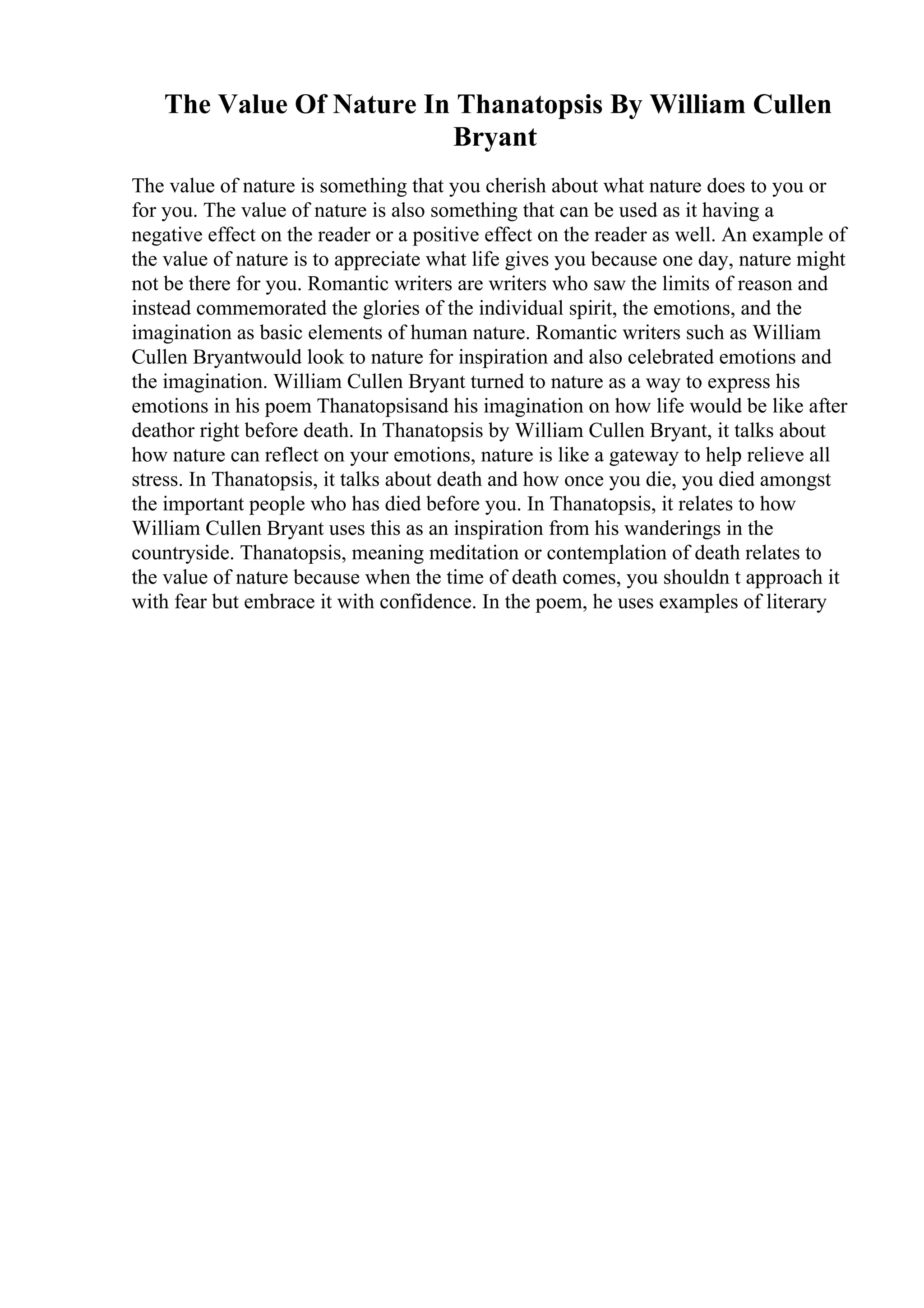 The Value Of Nature In Thanatopsis By William Cullen
Bryant
The value of nature is something that you cherish about what nature does to you or
for you. The value of nature is also something that can be used as it having a
negative effect on the reader or a positive effect on the reader as well. An example of
the value of nature is to appreciate what life gives you because one day, nature might
not be there for you. Romantic writers are writers who saw the limits of reason and
instead commemorated the glories of the individual spirit, the emotions, and the
imagination as basic elements of human nature. Romantic writers such as William
Cullen Bryantwould look to nature for inspiration and also celebrated emotions and
the imagination. William Cullen Bryant turned to nature as a way to express his
emotions in his poem Thanatopsisand his imagination on how life would be like after
deathor right before death. In Thanatopsis by William Cullen Bryant, it talks about
how nature can reflect on your emotions, nature is like a gateway to help relieve all
stress. In Thanatopsis, it talks about death and how once you die, you died amongst
the important people who has died before you. In Thanatopsis, it relates to how
William Cullen Bryant uses this as an inspiration from his wanderings in the
countryside. Thanatopsis, meaning meditation or contemplation of death relates to
the value of nature because when the time of death comes, you shouldn t approach it
with fear but embrace it with confidence. In the poem, he uses examples of literary
 