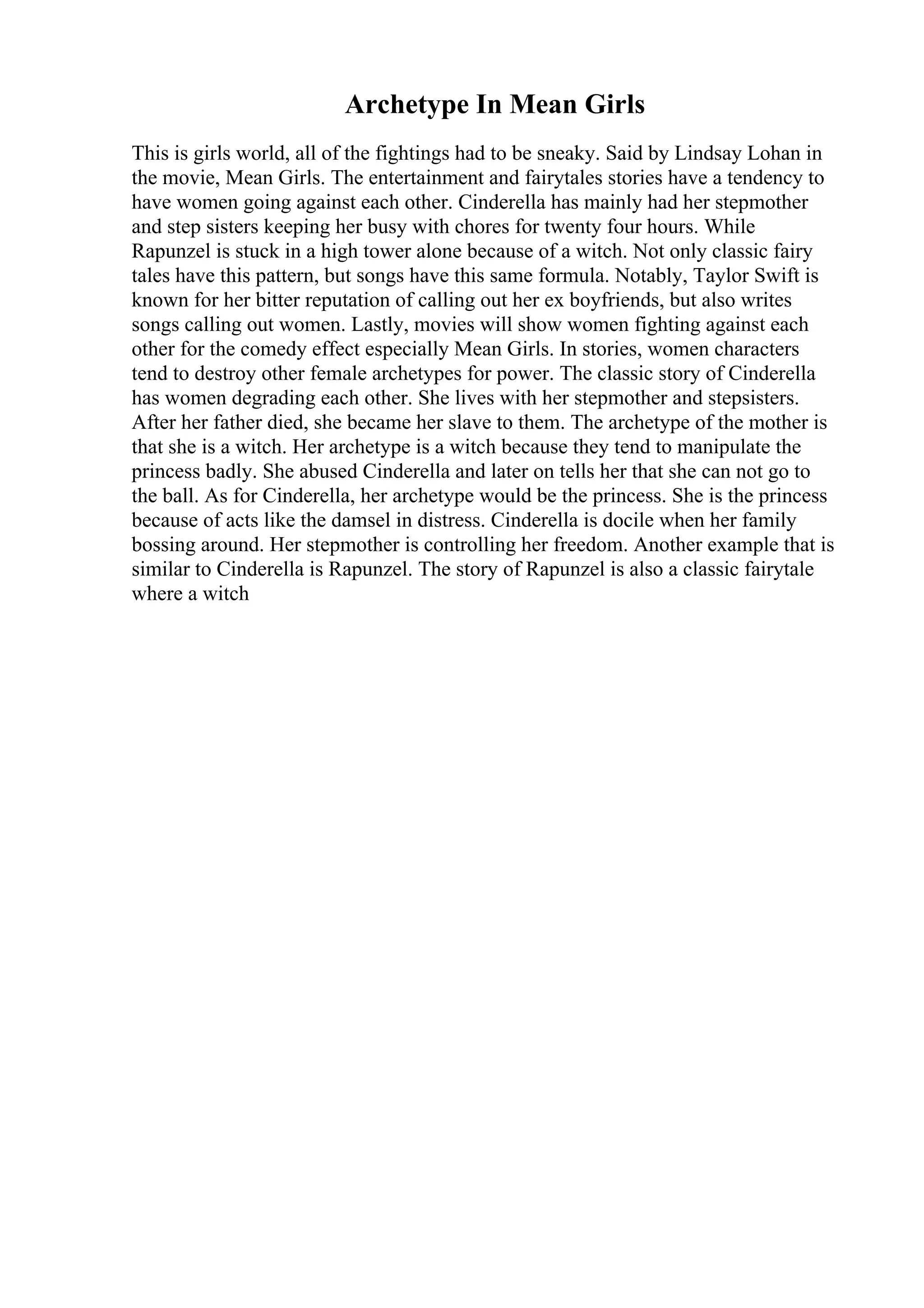 Archetype In Mean Girls
This is girls world, all of the fightings had to be sneaky. Said by Lindsay Lohan in
the movie, Mean Girls. The entertainment and fairytales stories have a tendency to
have women going against each other. Cinderella has mainly had her stepmother
and step sisters keeping her busy with chores for twenty four hours. While
Rapunzel is stuck in a high tower alone because of a witch. Not only classic fairy
tales have this pattern, but songs have this same formula. Notably, Taylor Swift is
known for her bitter reputation of calling out her ex boyfriends, but also writes
songs calling out women. Lastly, movies will show women fighting against each
other for the comedy effect especially Mean Girls. In stories, women characters
tend to destroy other female archetypes for power. The classic story of Cinderella
has women degrading each other. She lives with her stepmother and stepsisters.
After her father died, she became her slave to them. The archetype of the mother is
that she is a witch. Her archetype is a witch because they tend to manipulate the
princess badly. She abused Cinderella and later on tells her that she can not go to
the ball. As for Cinderella, her archetype would be the princess. She is the princess
because of acts like the damsel in distress. Cinderella is docile when her family
bossing around. Her stepmother is controlling her freedom. Another example that is
similar to Cinderella is Rapunzel. The story of Rapunzel is also a classic fairytale
where a witch
 
