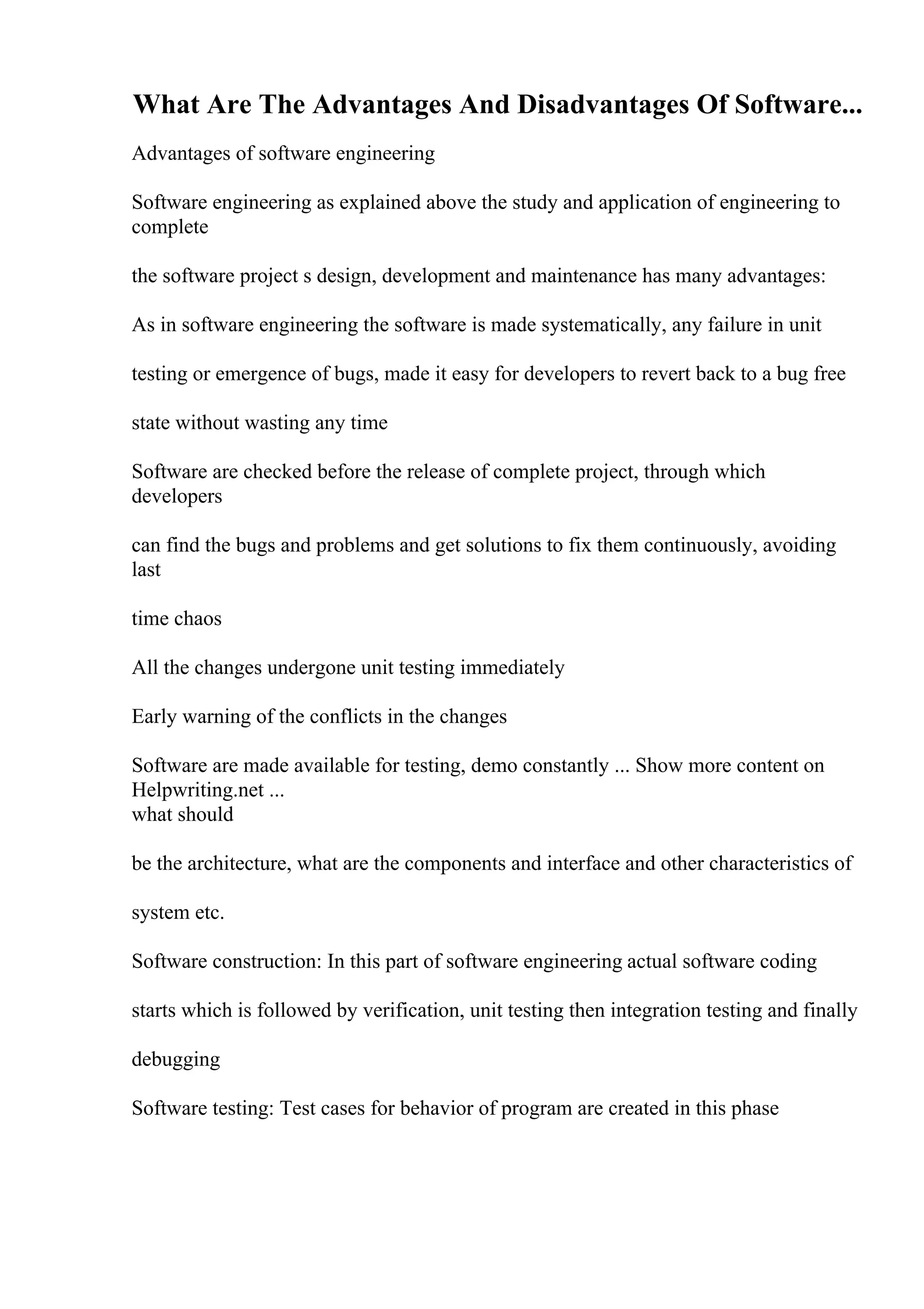 What Are The Advantages And Disadvantages Of Software...
Advantages of software engineering
Software engineering as explained above the study and application of engineering to
complete
the software project s design, development and maintenance has many advantages:
As in software engineering the software is made systematically, any failure in unit
testing or emergence of bugs, made it easy for developers to revert back to a bug free
state without wasting any time
Software are checked before the release of complete project, through which
developers
can find the bugs and problems and get solutions to fix them continuously, avoiding
last
time chaos
All the changes undergone unit testing immediately
Early warning of the conflicts in the changes
Software are made available for testing, demo constantly ... Show more content on
Helpwriting.net ...
what should
be the architecture, what are the components and interface and other characteristics of
system etc.
Software construction: In this part of software engineering actual software coding
starts which is followed by verification, unit testing then integration testing and finally
debugging
Software testing: Test cases for behavior of program are created in this phase
 