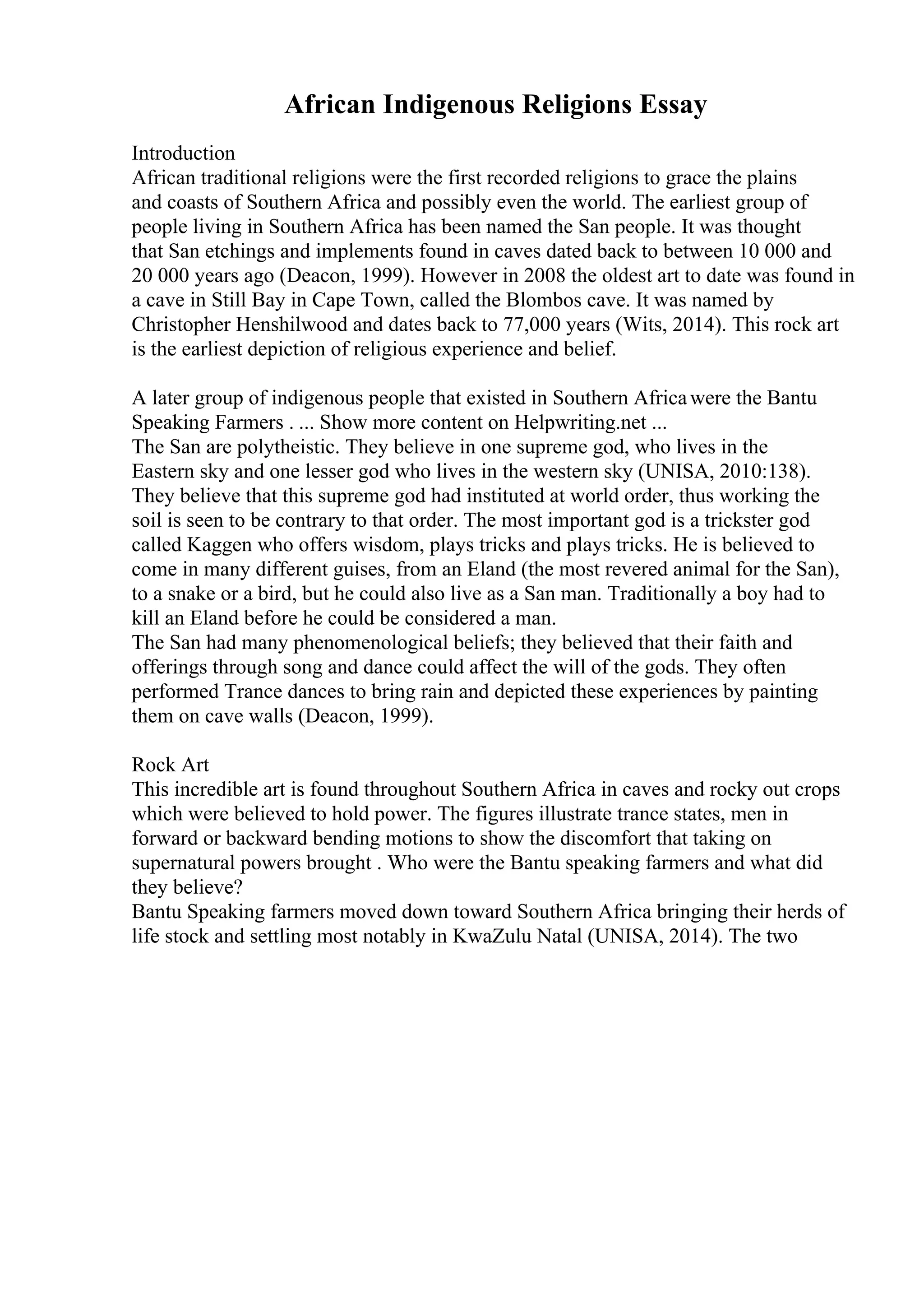 African Indigenous Religions Essay
Introduction
African traditional religions were the first recorded religions to grace the plains
and coasts of Southern Africa and possibly even the world. The earliest group of
people living in Southern Africa has been named the San people. It was thought
that San etchings and implements found in caves dated back to between 10 000 and
20 000 years ago (Deacon, 1999). However in 2008 the oldest art to date was found in
a cave in Still Bay in Cape Town, called the Blombos cave. It was named by
Christopher Henshilwood and dates back to 77,000 years (Wits, 2014). This rock art
is the earliest depiction of religious experience and belief.
A later group of indigenous people that existed in Southern Africawere the Bantu
Speaking Farmers . ... Show more content on Helpwriting.net ...
The San are polytheistic. They believe in one supreme god, who lives in the
Eastern sky and one lesser god who lives in the western sky (UNISA, 2010:138).
They believe that this supreme god had instituted at world order, thus working the
soil is seen to be contrary to that order. The most important god is a trickster god
called Kaggen who offers wisdom, plays tricks and plays tricks. He is believed to
come in many different guises, from an Eland (the most revered animal for the San),
to a snake or a bird, but he could also live as a San man. Traditionally a boy had to
kill an Eland before he could be considered a man.
The San had many phenomenological beliefs; they believed that their faith and
offerings through song and dance could affect the will of the gods. They often
performed Trance dances to bring rain and depicted these experiences by painting
them on cave walls (Deacon, 1999).
Rock Art
This incredible art is found throughout Southern Africa in caves and rocky out crops
which were believed to hold power. The figures illustrate trance states, men in
forward or backward bending motions to show the discomfort that taking on
supernatural powers brought . Who were the Bantu speaking farmers and what did
they believe?
Bantu Speaking farmers moved down toward Southern Africa bringing their herds of
life stock and settling most notably in KwaZulu Natal (UNISA, 2014). The two
 