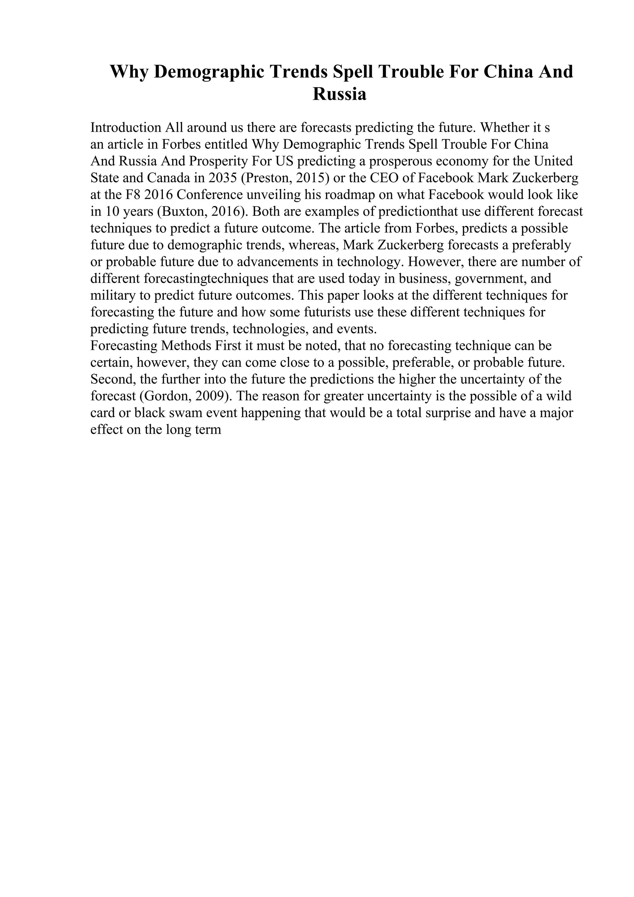 Why Demographic Trends Spell Trouble For China And
Russia
Introduction All around us there are forecasts predicting the future. Whether it s
an article in Forbes entitled Why Demographic Trends Spell Trouble For China
And Russia And Prosperity For US predicting a prosperous economy for the United
State and Canada in 2035 (Preston, 2015) or the CEO of Facebook Mark Zuckerberg
at the F8 2016 Conference unveiling his roadmap on what Facebook would look like
in 10 years (Buxton, 2016). Both are examples of predictionthat use different forecast
techniques to predict a future outcome. The article from Forbes, predicts a possible
future due to demographic trends, whereas, Mark Zuckerberg forecasts a preferably
or probable future due to advancements in technology. However, there are number of
different forecastingtechniques that are used today in business, government, and
military to predict future outcomes. This paper looks at the different techniques for
forecasting the future and how some futurists use these different techniques for
predicting future trends, technologies, and events.
Forecasting Methods First it must be noted, that no forecasting technique can be
certain, however, they can come close to a possible, preferable, or probable future.
Second, the further into the future the predictions the higher the uncertainty of the
forecast (Gordon, 2009). The reason for greater uncertainty is the possible of a wild
card or black swam event happening that would be a total surprise and have a major
effect on the long term
 
