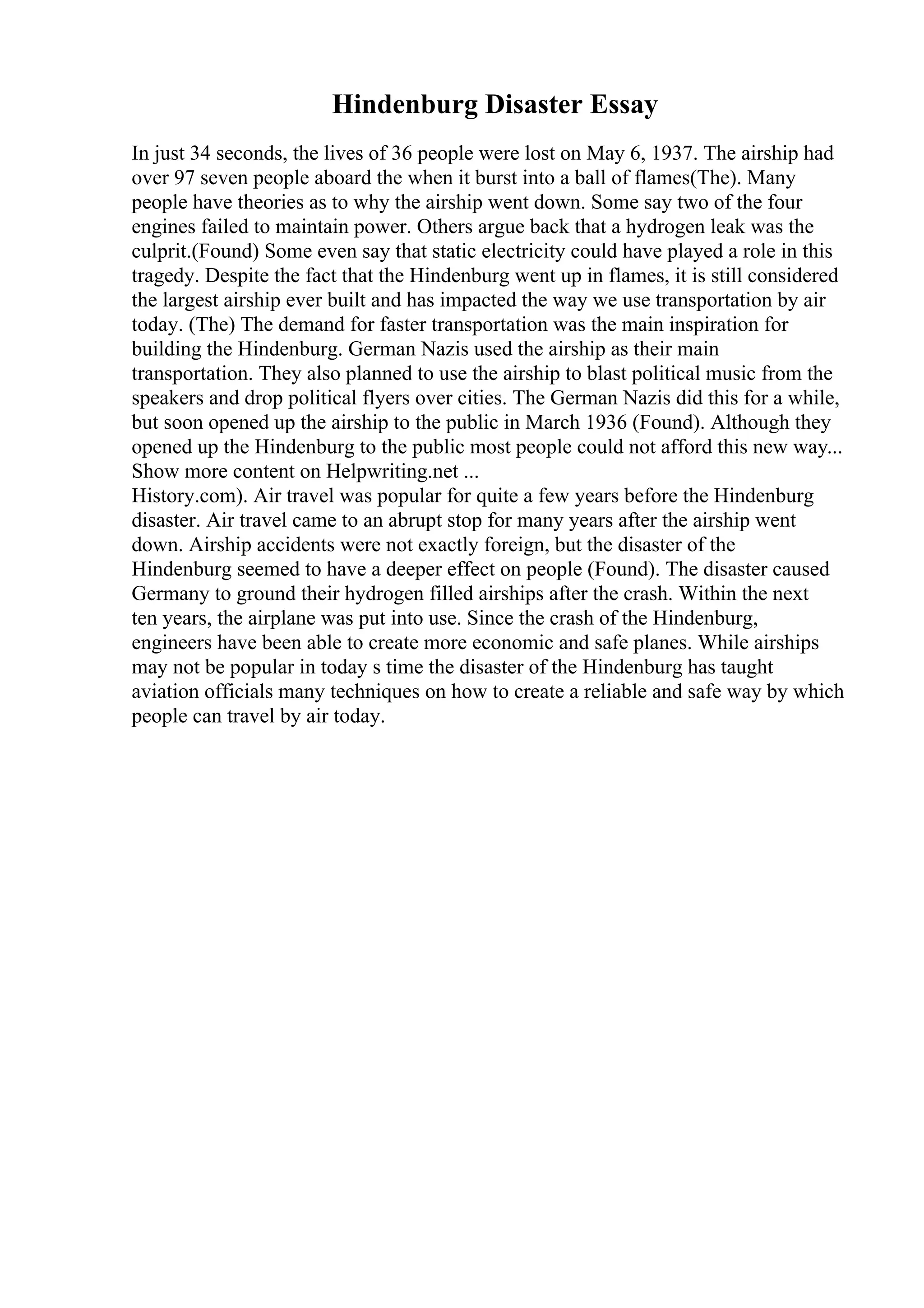 Hindenburg Disaster Essay
In just 34 seconds, the lives of 36 people were lost on May 6, 1937. The airship had
over 97 seven people aboard the when it burst into a ball of flames(The). Many
people have theories as to why the airship went down. Some say two of the four
engines failed to maintain power. Others argue back that a hydrogen leak was the
culprit.(Found) Some even say that static electricity could have played a role in this
tragedy. Despite the fact that the Hindenburg went up in flames, it is still considered
the largest airship ever built and has impacted the way we use transportation by air
today. (The) The demand for faster transportation was the main inspiration for
building the Hindenburg. German Nazis used the airship as their main
transportation. They also planned to use the airship to blast political music from the
speakers and drop political flyers over cities. The German Nazis did this for a while,
but soon opened up the airship to the public in March 1936 (Found). Although they
opened up the Hindenburg to the public most people could not afford this new way...
Show more content on Helpwriting.net ...
History.com). Air travel was popular for quite a few years before the Hindenburg
disaster. Air travel came to an abrupt stop for many years after the airship went
down. Airship accidents were not exactly foreign, but the disaster of the
Hindenburg seemed to have a deeper effect on people (Found). The disaster caused
Germany to ground their hydrogen filled airships after the crash. Within the next
ten years, the airplane was put into use. Since the crash of the Hindenburg,
engineers have been able to create more economic and safe planes. While airships
may not be popular in today s time the disaster of the Hindenburg has taught
aviation officials many techniques on how to create a reliable and safe way by which
people can travel by air today.
 