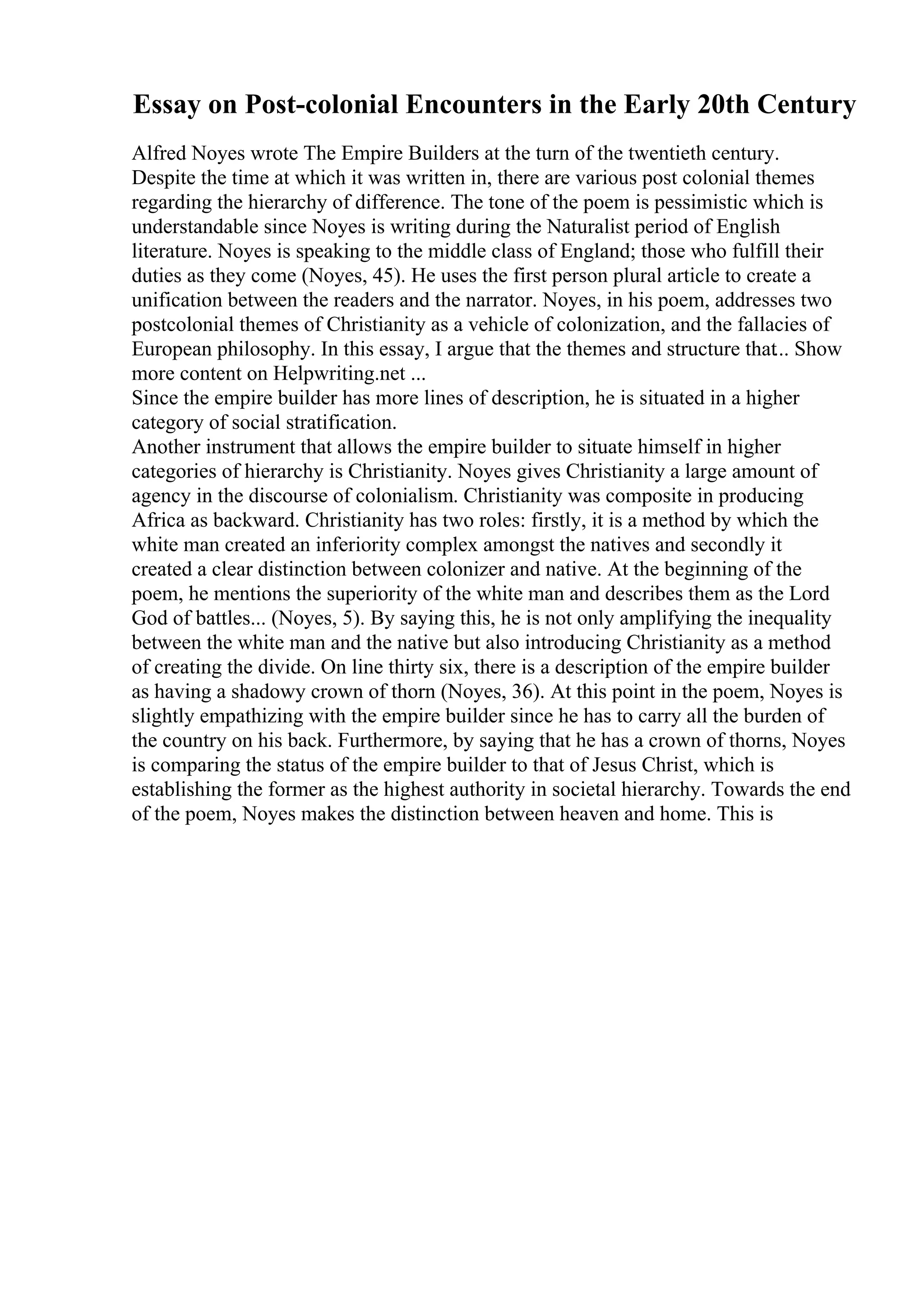 Essay on Post-colonial Encounters in the Early 20th Century
Alfred Noyes wrote The Empire Builders at the turn of the twentieth century.
Despite the time at which it was written in, there are various post colonial themes
regarding the hierarchy of difference. The tone of the poem is pessimistic which is
understandable since Noyes is writing during the Naturalist period of English
literature. Noyes is speaking to the middle class of England; those who fulfill their
duties as they come (Noyes, 45). He uses the first person plural article to create a
unification between the readers and the narrator. Noyes, in his poem, addresses two
postcolonial themes of Christianity as a vehicle of colonization, and the fallacies of
European philosophy. In this essay, I argue that the themes and structure that... Show
more content on Helpwriting.net ...
Since the empire builder has more lines of description, he is situated in a higher
category of social stratification.
Another instrument that allows the empire builder to situate himself in higher
categories of hierarchy is Christianity. Noyes gives Christianity a large amount of
agency in the discourse of colonialism. Christianity was composite in producing
Africa as backward. Christianity has two roles: firstly, it is a method by which the
white man created an inferiority complex amongst the natives and secondly it
created a clear distinction between colonizer and native. At the beginning of the
poem, he mentions the superiority of the white man and describes them as the Lord
God of battles... (Noyes, 5). By saying this, he is not only amplifying the inequality
between the white man and the native but also introducing Christianity as a method
of creating the divide. On line thirty six, there is a description of the empire builder
as having a shadowy crown of thorn (Noyes, 36). At this point in the poem, Noyes is
slightly empathizing with the empire builder since he has to carry all the burden of
the country on his back. Furthermore, by saying that he has a crown of thorns, Noyes
is comparing the status of the empire builder to that of Jesus Christ, which is
establishing the former as the highest authority in societal hierarchy. Towards the end
of the poem, Noyes makes the distinction between heaven and home. This is
 