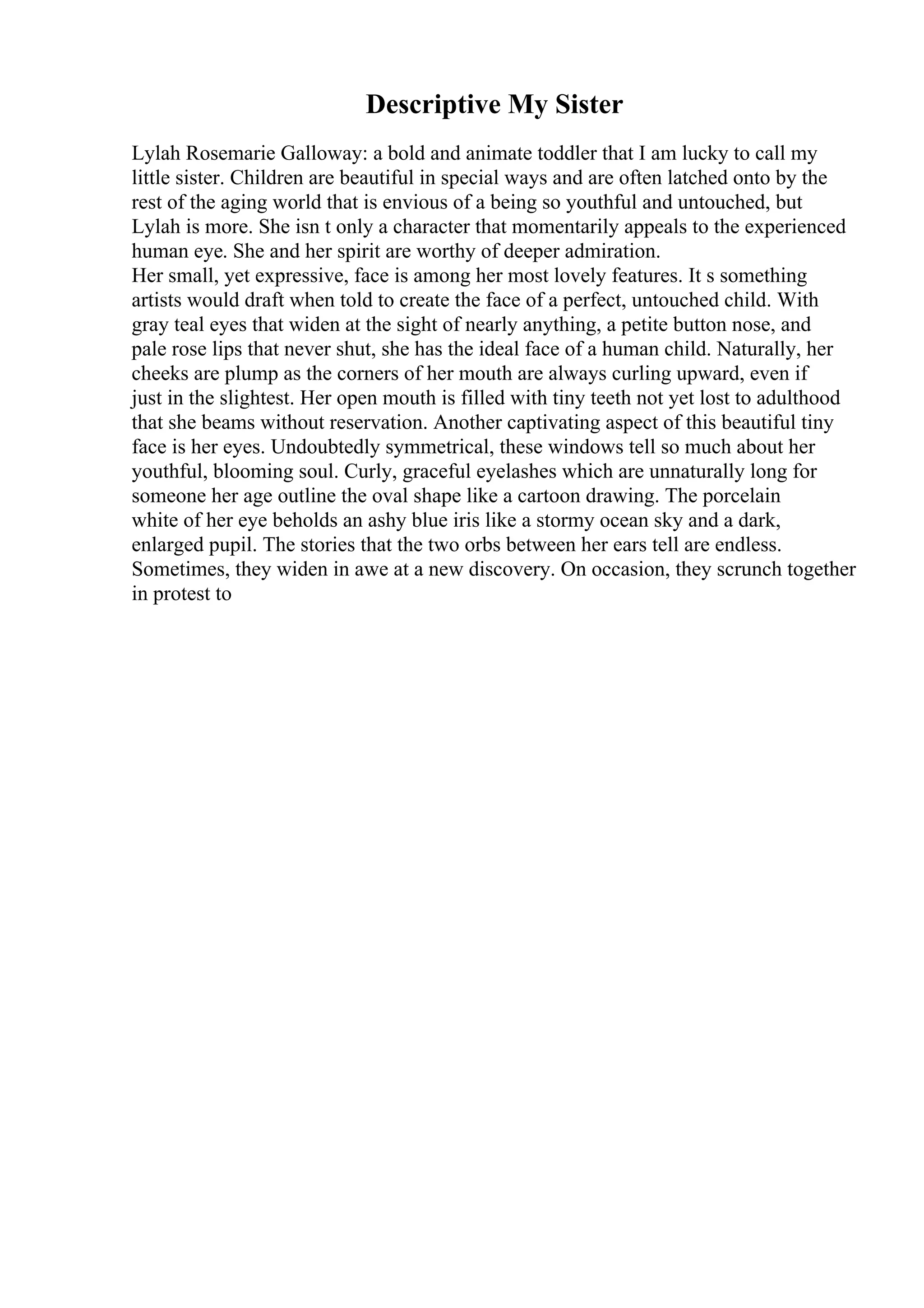 Descriptive My Sister
Lylah Rosemarie Galloway: a bold and animate toddler that I am lucky to call my
little sister. Children are beautiful in special ways and are often latched onto by the
rest of the aging world that is envious of a being so youthful and untouched, but
Lylah is more. She isn t only a character that momentarily appeals to the experienced
human eye. She and her spirit are worthy of deeper admiration.
Her small, yet expressive, face is among her most lovely features. It s something
artists would draft when told to create the face of a perfect, untouched child. With
gray teal eyes that widen at the sight of nearly anything, a petite button nose, and
pale rose lips that never shut, she has the ideal face of a human child. Naturally, her
cheeks are plump as the corners of her mouth are always curling upward, even if
just in the slightest. Her open mouth is filled with tiny teeth not yet lost to adulthood
that she beams without reservation. Another captivating aspect of this beautiful tiny
face is her eyes. Undoubtedly symmetrical, these windows tell so much about her
youthful, blooming soul. Curly, graceful eyelashes which are unnaturally long for
someone her age outline the oval shape like a cartoon drawing. The porcelain
white of her eye beholds an ashy blue iris like a stormy ocean sky and a dark,
enlarged pupil. The stories that the two orbs between her ears tell are endless.
Sometimes, they widen in awe at a new discovery. On occasion, they scrunch together
in protest to
 