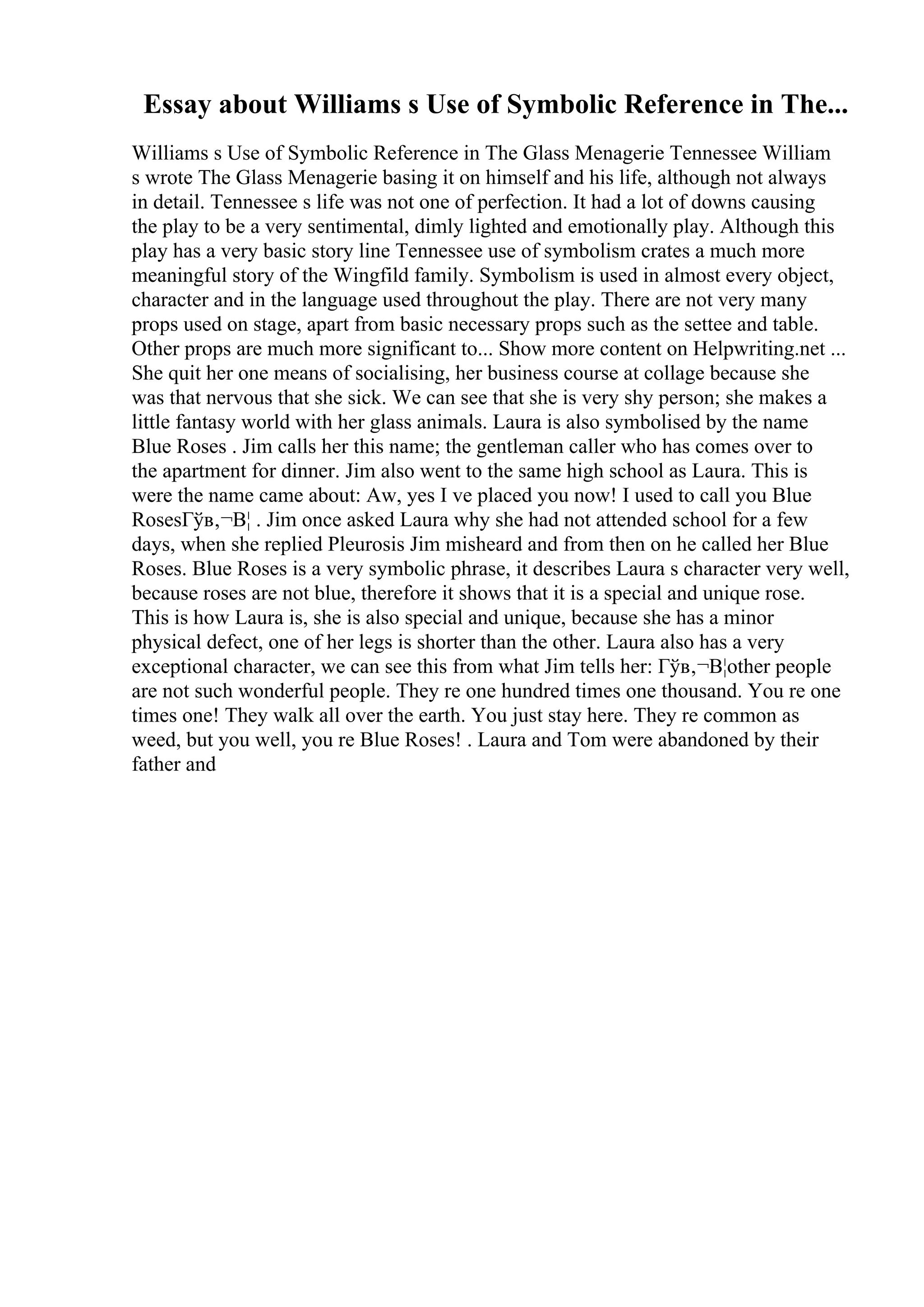Essay about Williams s Use of Symbolic Reference in The...
Williams s Use of Symbolic Reference in The Glass Menagerie Tennessee William
s wrote The Glass Menagerie basing it on himself and his life, although not always
in detail. Tennessee s life was not one of perfection. It had a lot of downs causing
the play to be a very sentimental, dimly lighted and emotionally play. Although this
play has a very basic story line Tennessee use of symbolism crates a much more
meaningful story of the Wingfild family. Symbolism is used in almost every object,
character and in the language used throughout the play. There are not very many
props used on stage, apart from basic necessary props such as the settee and table.
Other props are much more significant to... Show more content on Helpwriting.net ...
She quit her one means of socialising, her business course at collage because she
was that nervous that she sick. We can see that she is very shy person; she makes a
little fantasy world with her glass animals. Laura is also symbolised by the name
Blue Roses . Jim calls her this name; the gentleman caller who has comes over to
the apartment for dinner. Jim also went to the same high school as Laura. This is
were the name came about: Aw, yes I ve placed you now! I used to call you Blue
RosesГўв‚¬В¦ . Jim once asked Laura why she had not attended school for a few
days, when she replied Pleurosis Jim misheard and from then on he called her Blue
Roses. Blue Roses is a very symbolic phrase, it describes Laura s character very well,
because roses are not blue, therefore it shows that it is a special and unique rose.
This is how Laura is, she is also special and unique, because she has a minor
physical defect, one of her legs is shorter than the other. Laura also has a very
exceptional character, we can see this from what Jim tells her: Гўв‚¬В¦other people
are not such wonderful people. They re one hundred times one thousand. You re one
times one! They walk all over the earth. You just stay here. They re common as
weed, but you well, you re Blue Roses! . Laura and Tom were abandoned by their
father and
 