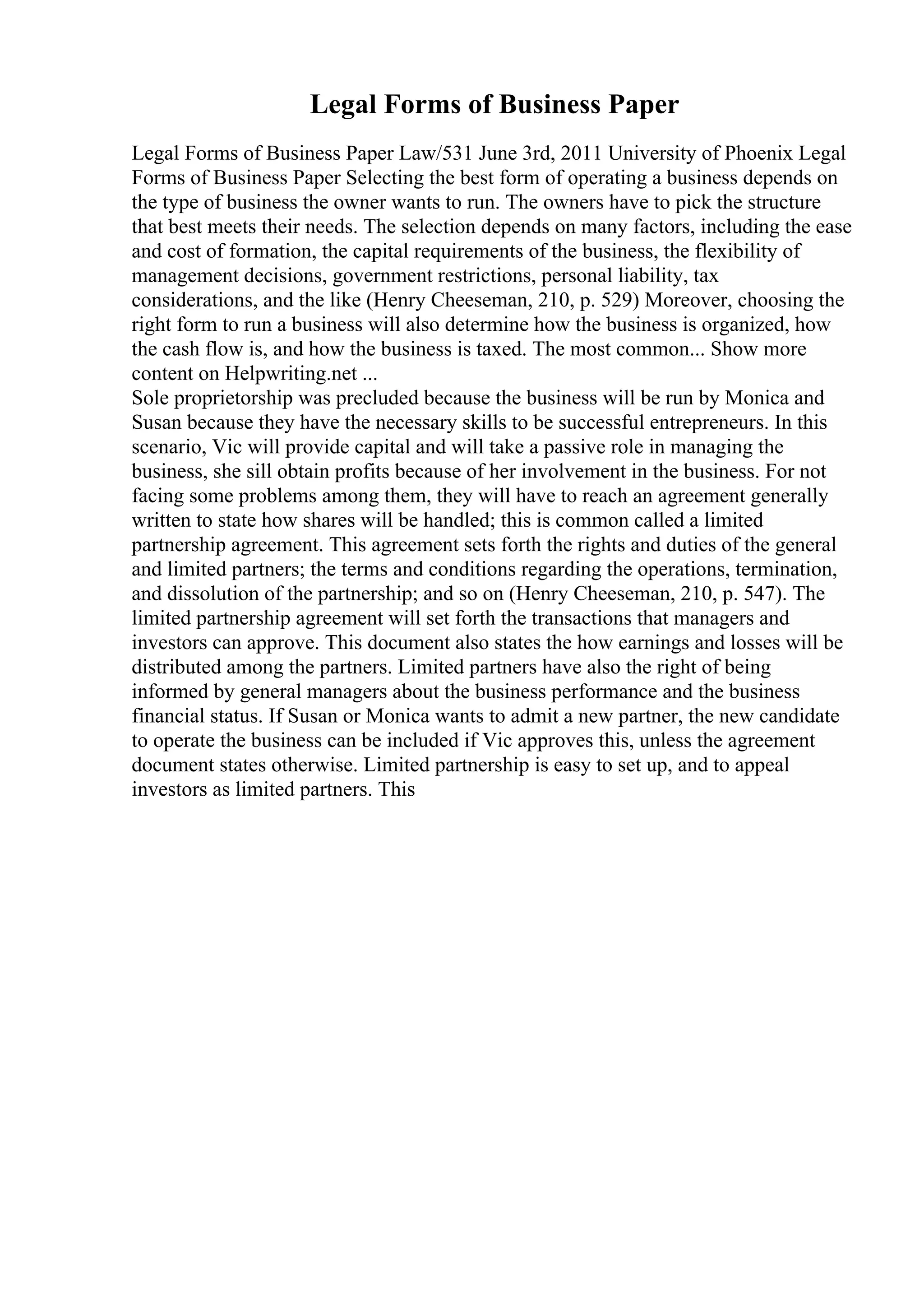 Legal Forms of Business Paper
Legal Forms of Business Paper Law/531 June 3rd, 2011 University of Phoenix Legal
Forms of Business Paper Selecting the best form of operating a business depends on
the type of business the owner wants to run. The owners have to pick the structure
that best meets their needs. The selection depends on many factors, including the ease
and cost of formation, the capital requirements of the business, the flexibility of
management decisions, government restrictions, personal liability, tax
considerations, and the like (Henry Cheeseman, 210, p. 529) Moreover, choosing the
right form to run a business will also determine how the business is organized, how
the cash flow is, and how the business is taxed. The most common... Show more
content on Helpwriting.net ...
Sole proprietorship was precluded because the business will be run by Monica and
Susan because they have the necessary skills to be successful entrepreneurs. In this
scenario, Vic will provide capital and will take a passive role in managing the
business, she sill obtain profits because of her involvement in the business. For not
facing some problems among them, they will have to reach an agreement generally
written to state how shares will be handled; this is common called a limited
partnership agreement. This agreement sets forth the rights and duties of the general
and limited partners; the terms and conditions regarding the operations, termination,
and dissolution of the partnership; and so on (Henry Cheeseman, 210, p. 547). The
limited partnership agreement will set forth the transactions that managers and
investors can approve. This document also states the how earnings and losses will be
distributed among the partners. Limited partners have also the right of being
informed by general managers about the business performance and the business
financial status. If Susan or Monica wants to admit a new partner, the new candidate
to operate the business can be included if Vic approves this, unless the agreement
document states otherwise. Limited partnership is easy to set up, and to appeal
investors as limited partners. This
 