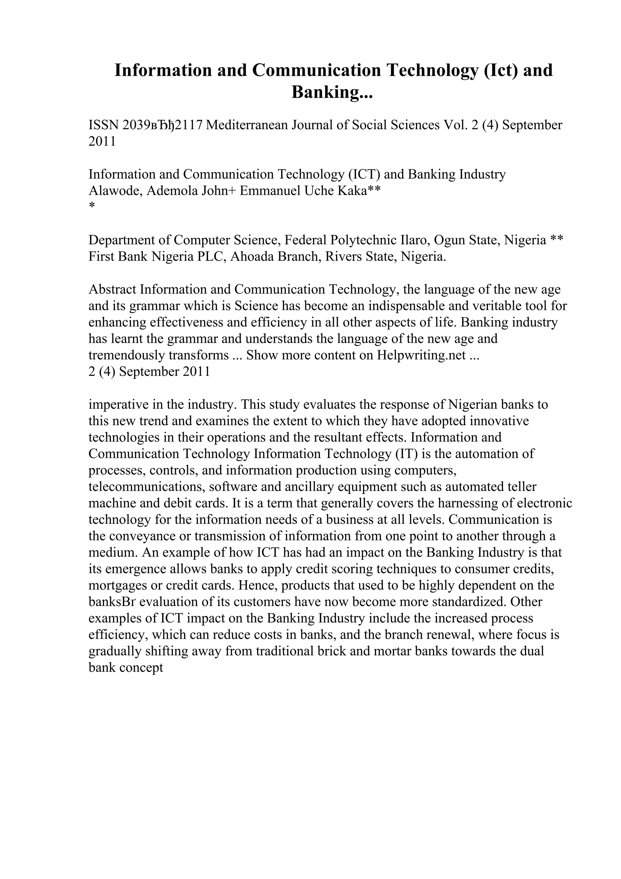 Information and Communication Technology (Ict) and
Banking...
ISSN 2039вЂђ2117 Mediterranean Journal of Social Sciences Vol. 2 (4) September
2011
Information and Communication Technology (ICT) and Banking Industry
Alawode, Ademola John+ Emmanuel Uche Kaka**
*
Department of Computer Science, Federal Polytechnic Ilaro, Ogun State, Nigeria **
First Bank Nigeria PLC, Ahoada Branch, Rivers State, Nigeria.
Abstract Information and Communication Technology, the language of the new age
and its grammar which is Science has become an indispensable and veritable tool for
enhancing effectiveness and efficiency in all other aspects of life. Banking industry
has learnt the grammar and understands the language of the new age and
tremendously transforms ... Show more content on Helpwriting.net ...
2 (4) September 2011
imperative in the industry. This study evaluates the response of Nigerian banks to
this new trend and examines the extent to which they have adopted innovative
technologies in their operations and the resultant effects. Information and
Communication Technology Information Technology (IT) is the automation of
processes, controls, and information production using computers,
telecommunications, software and ancillary equipment such as automated teller
machine and debit cards. It is a term that generally covers the harnessing of electronic
technology for the information needs of a business at all levels. Communication is
the conveyance or transmission of information from one point to another through a
medium. An example of how ICT has had an impact on the Banking Industry is that
its emergence allows banks to apply credit scoring techniques to consumer credits,
mortgages or credit cards. Hence, products that used to be highly dependent on the
banksВґ evaluation of its customers have now become more standardized. Other
examples of ICT impact on the Banking Industry include the increased process
efficiency, which can reduce costs in banks, and the branch renewal, where focus is
gradually shifting away from traditional brick and mortar banks towards the dual
bank concept
 