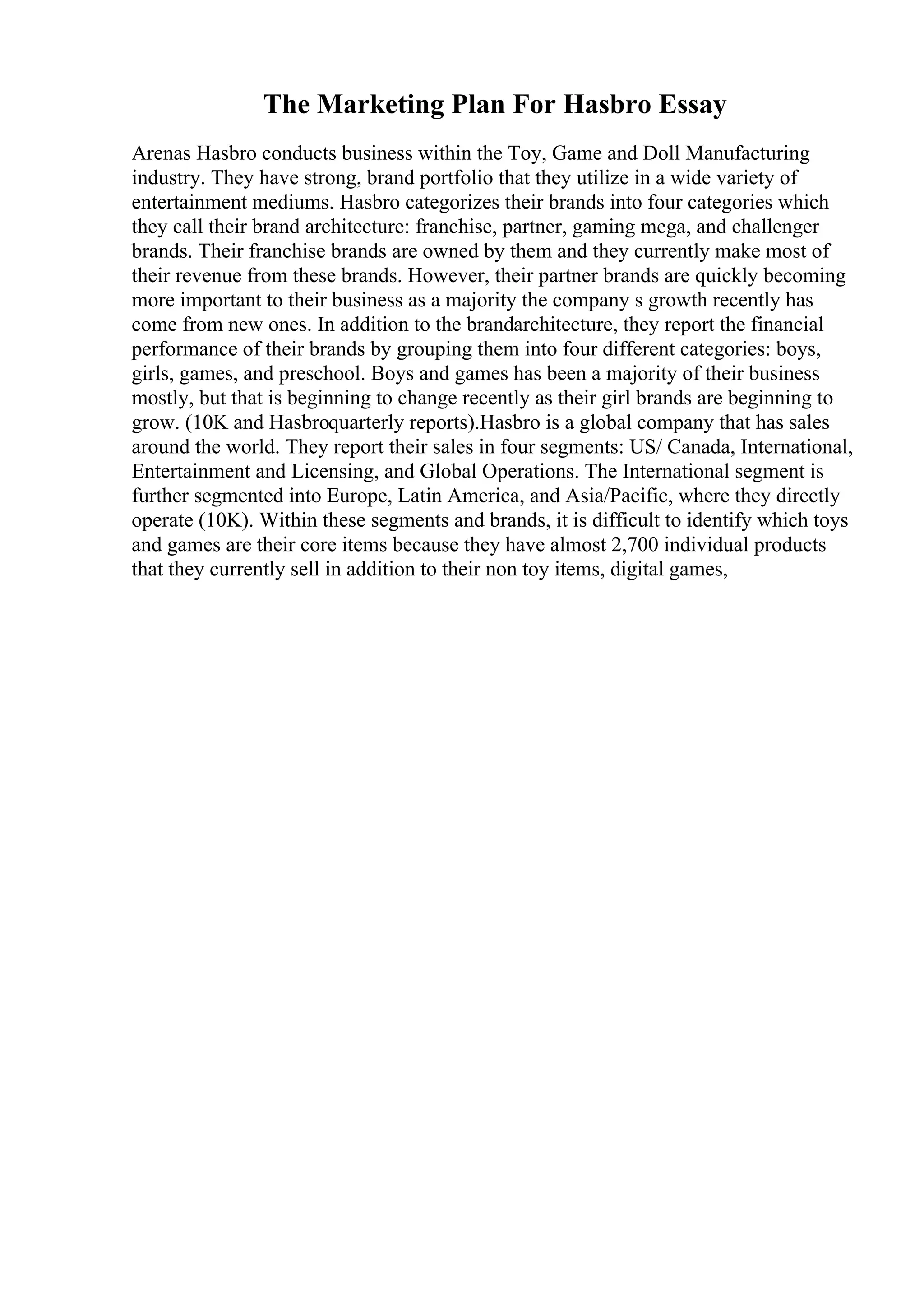 The Marketing Plan For Hasbro Essay
Arenas Hasbro conducts business within the Toy, Game and Doll Manufacturing
industry. They have strong, brand portfolio that they utilize in a wide variety of
entertainment mediums. Hasbro categorizes their brands into four categories which
they call their brand architecture: franchise, partner, gaming mega, and challenger
brands. Their franchise brands are owned by them and they currently make most of
their revenue from these brands. However, their partner brands are quickly becoming
more important to their business as a majority the company s growth recently has
come from new ones. In addition to the brandarchitecture, they report the financial
performance of their brands by grouping them into four different categories: boys,
girls, games, and preschool. Boys and games has been a majority of their business
mostly, but that is beginning to change recently as their girl brands are beginning to
grow. (10K and Hasbroquarterly reports).Hasbro is a global company that has sales
around the world. They report their sales in four segments: US/ Canada, International,
Entertainment and Licensing, and Global Operations. The International segment is
further segmented into Europe, Latin America, and Asia/Pacific, where they directly
operate (10K). Within these segments and brands, it is difficult to identify which toys
and games are their core items because they have almost 2,700 individual products
that they currently sell in addition to their non toy items, digital games,
 