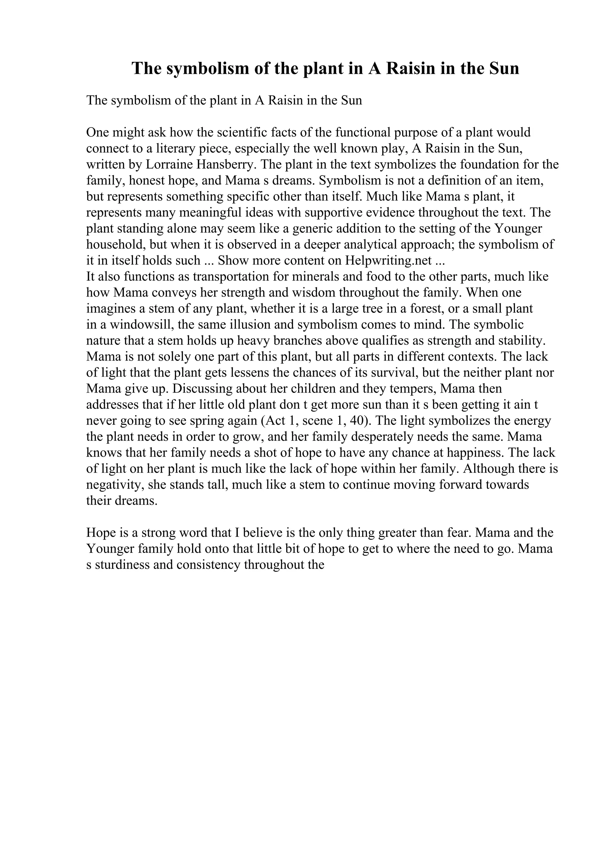 The symbolism of the plant in A Raisin in the Sun
The symbolism of the plant in A Raisin in the Sun
One might ask how the scientific facts of the functional purpose of a plant would
connect to a literary piece, especially the well known play, A Raisin in the Sun,
written by Lorraine Hansberry. The plant in the text symbolizes the foundation for the
family, honest hope, and Mama s dreams. Symbolism is not a definition of an item,
but represents something specific other than itself. Much like Mama s plant, it
represents many meaningful ideas with supportive evidence throughout the text. The
plant standing alone may seem like a generic addition to the setting of the Younger
household, but when it is observed in a deeper analytical approach; the symbolism of
it in itself holds such ... Show more content on Helpwriting.net ...
It also functions as transportation for minerals and food to the other parts, much like
how Mama conveys her strength and wisdom throughout the family. When one
imagines a stem of any plant, whether it is a large tree in a forest, or a small plant
in a windowsill, the same illusion and symbolism comes to mind. The symbolic
nature that a stem holds up heavy branches above qualifies as strength and stability.
Mama is not solely one part of this plant, but all parts in different contexts. The lack
of light that the plant gets lessens the chances of its survival, but the neither plant nor
Mama give up. Discussing about her children and they tempers, Mama then
addresses that if her little old plant don t get more sun than it s been getting it ain t
never going to see spring again (Act 1, scene 1, 40). The light symbolizes the energy
the plant needs in order to grow, and her family desperately needs the same. Mama
knows that her family needs a shot of hope to have any chance at happiness. The lack
of light on her plant is much like the lack of hope within her family. Although there is
negativity, she stands tall, much like a stem to continue moving forward towards
their dreams.
Hope is a strong word that I believe is the only thing greater than fear. Mama and the
Younger family hold onto that little bit of hope to get to where the need to go. Mama
s sturdiness and consistency throughout the
 