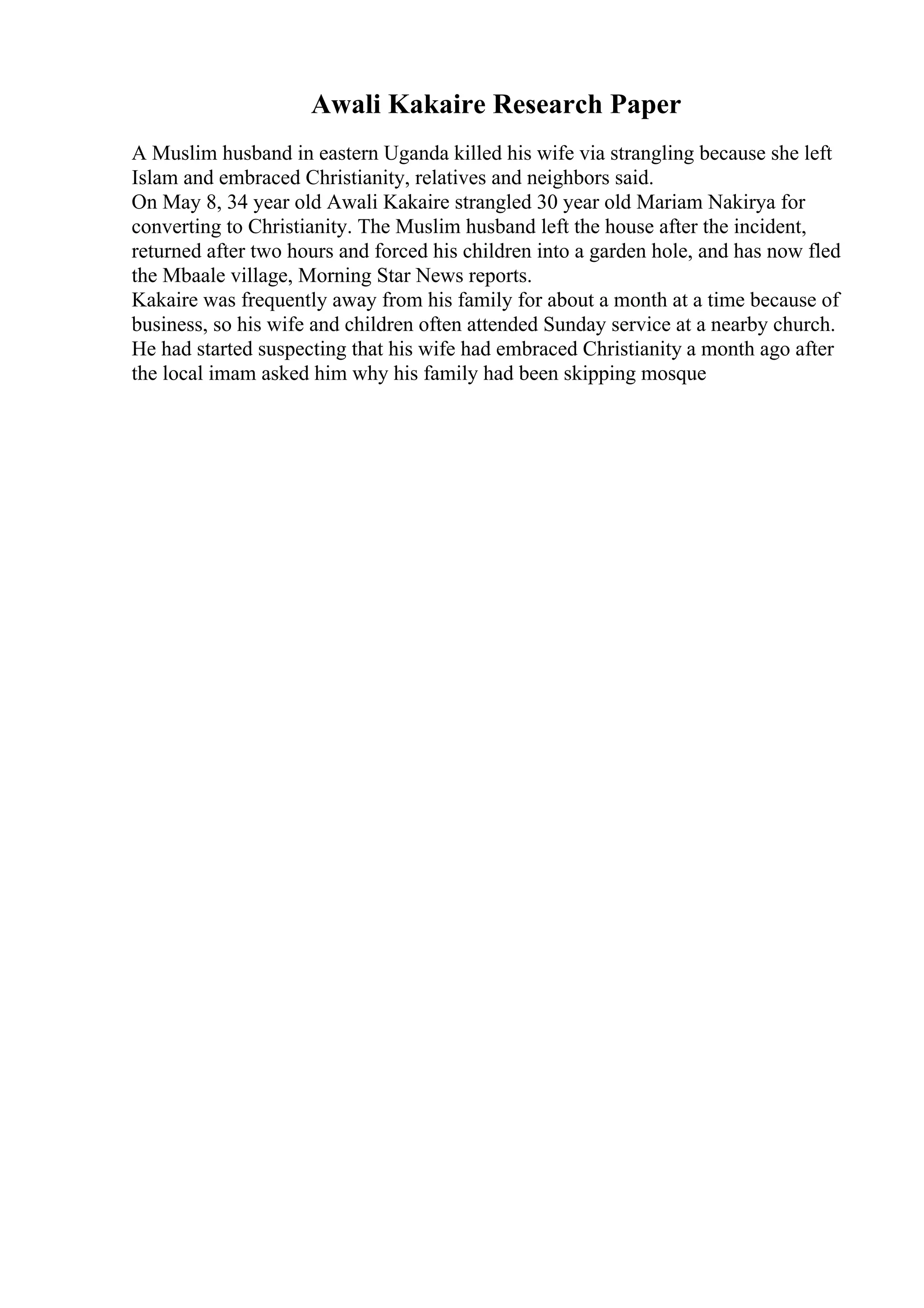 Awali Kakaire Research Paper
A Muslim husband in eastern Uganda killed his wife via strangling because she left
Islam and embraced Christianity, relatives and neighbors said.
On May 8, 34 year old Awali Kakaire strangled 30 year old Mariam Nakirya for
converting to Christianity. The Muslim husband left the house after the incident,
returned after two hours and forced his children into a garden hole, and has now fled
the Mbaale village, Morning Star News reports.
Kakaire was frequently away from his family for about a month at a time because of
business, so his wife and children often attended Sunday service at a nearby church.
He had started suspecting that his wife had embraced Christianity a month ago after
the local imam asked him why his family had been skipping mosque
 