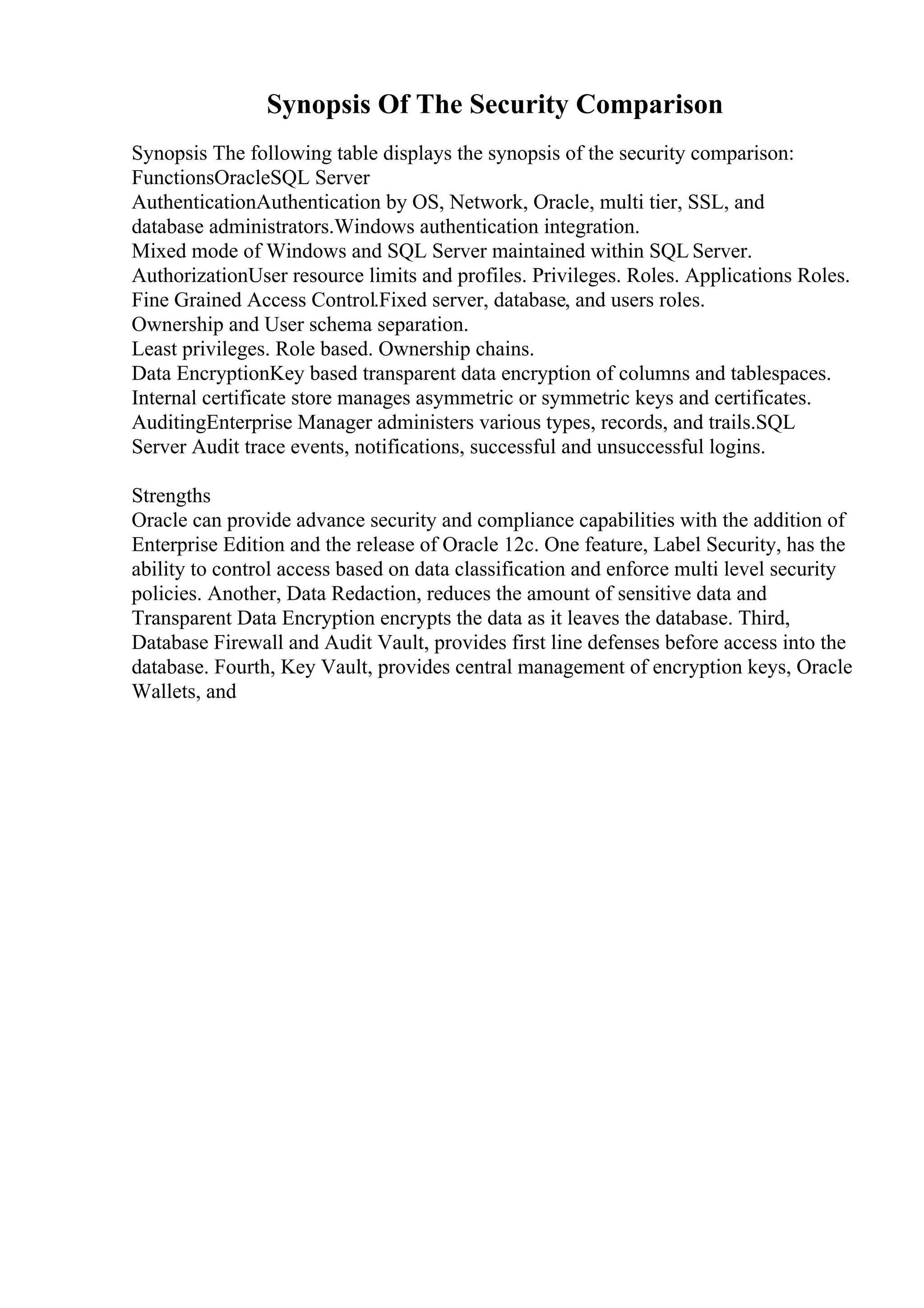 Synopsis Of The Security Comparison
Synopsis The following table displays the synopsis of the security comparison:
FunctionsOracleSQL Server
AuthenticationAuthentication by OS, Network, Oracle, multi tier, SSL, and
database administrators.Windows authentication integration.
Mixed mode of Windows and SQL Server maintained within SQL Server.
AuthorizationUser resource limits and profiles. Privileges. Roles. Applications Roles.
Fine Grained Access Control.Fixed server, database, and users roles.
Ownership and User schema separation.
Least privileges. Role based. Ownership chains.
Data EncryptionKey based transparent data encryption of columns and tablespaces.
Internal certificate store manages asymmetric or symmetric keys and certificates.
AuditingEnterprise Manager administers various types, records, and trails.SQL
Server Audit trace events, notifications, successful and unsuccessful logins.
Strengths
Oracle can provide advance security and compliance capabilities with the addition of
Enterprise Edition and the release of Oracle 12c. One feature, Label Security, has the
ability to control access based on data classification and enforce multi level security
policies. Another, Data Redaction, reduces the amount of sensitive data and
Transparent Data Encryption encrypts the data as it leaves the database. Third,
Database Firewall and Audit Vault, provides first line defenses before access into the
database. Fourth, Key Vault, provides central management of encryption keys, Oracle
Wallets, and
 