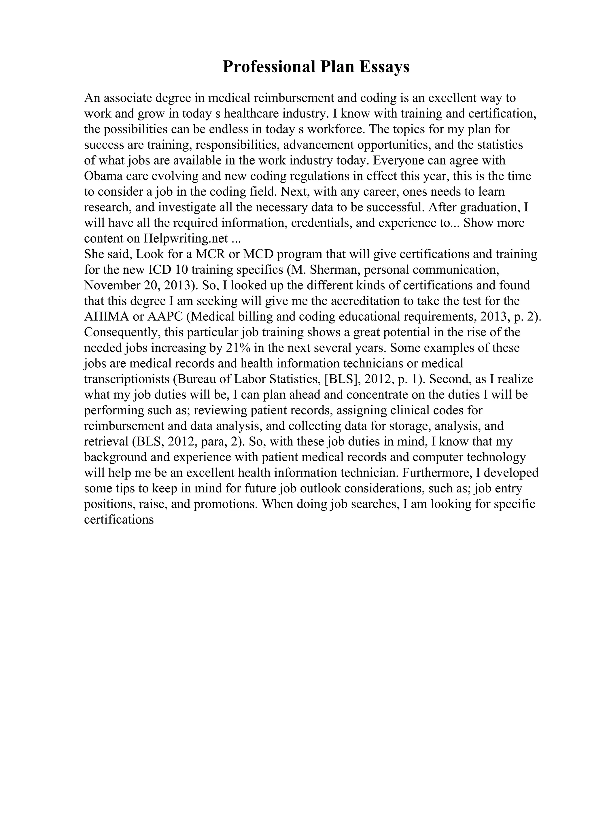 Professional Plan Essays
An associate degree in medical reimbursement and coding is an excellent way to
work and grow in today s healthcare industry. I know with training and certification,
the possibilities can be endless in today s workforce. The topics for my plan for
success are training, responsibilities, advancement opportunities, and the statistics
of what jobs are available in the work industry today. Everyone can agree with
Obama care evolving and new coding regulations in effect this year, this is the time
to consider a job in the coding field. Next, with any career, ones needs to learn
research, and investigate all the necessary data to be successful. After graduation, I
will have all the required information, credentials, and experience to... Show more
content on Helpwriting.net ...
She said, Look for a MCR or MCD program that will give certifications and training
for the new ICD 10 training specifics (M. Sherman, personal communication,
November 20, 2013). So, I looked up the different kinds of certifications and found
that this degree I am seeking will give me the accreditation to take the test for the
AHIMA or AAPC (Medical billing and coding educational requirements, 2013, p. 2).
Consequently, this particular job training shows a great potential in the rise of the
needed jobs increasing by 21% in the next several years. Some examples of these
jobs are medical records and health information technicians or medical
transcriptionists (Bureau of Labor Statistics, [BLS], 2012, p. 1). Second, as I realize
what my job duties will be, I can plan ahead and concentrate on the duties I will be
performing such as; reviewing patient records, assigning clinical codes for
reimbursement and data analysis, and collecting data for storage, analysis, and
retrieval (BLS, 2012, para, 2). So, with these job duties in mind, I know that my
background and experience with patient medical records and computer technology
will help me be an excellent health information technician. Furthermore, I developed
some tips to keep in mind for future job outlook considerations, such as; job entry
positions, raise, and promotions. When doing job searches, I am looking for specific
certifications
 