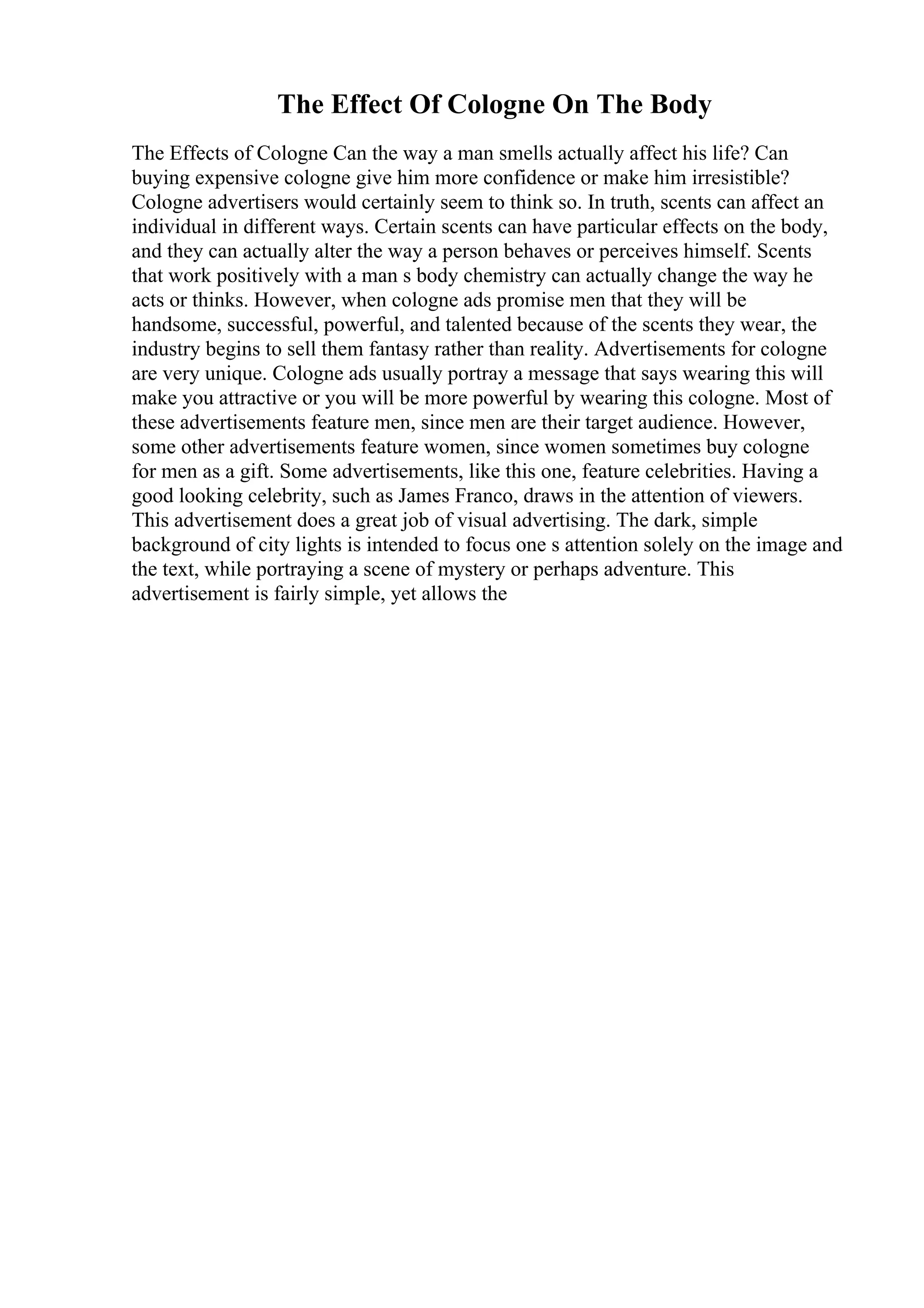 The Effect Of Cologne On The Body
The Effects of Cologne Can the way a man smells actually affect his life? Can
buying expensive cologne give him more confidence or make him irresistible?
Cologne advertisers would certainly seem to think so. In truth, scents can affect an
individual in different ways. Certain scents can have particular effects on the body,
and they can actually alter the way a person behaves or perceives himself. Scents
that work positively with a man s body chemistry can actually change the way he
acts or thinks. However, when cologne ads promise men that they will be
handsome, successful, powerful, and talented because of the scents they wear, the
industry begins to sell them fantasy rather than reality. Advertisements for cologne
are very unique. Cologne ads usually portray a message that says wearing this will
make you attractive or you will be more powerful by wearing this cologne. Most of
these advertisements feature men, since men are their target audience. However,
some other advertisements feature women, since women sometimes buy cologne
for men as a gift. Some advertisements, like this one, feature celebrities. Having a
good looking celebrity, such as James Franco, draws in the attention of viewers.
This advertisement does a great job of visual advertising. The dark, simple
background of city lights is intended to focus one s attention solely on the image and
the text, while portraying a scene of mystery or perhaps adventure. This
advertisement is fairly simple, yet allows the
 