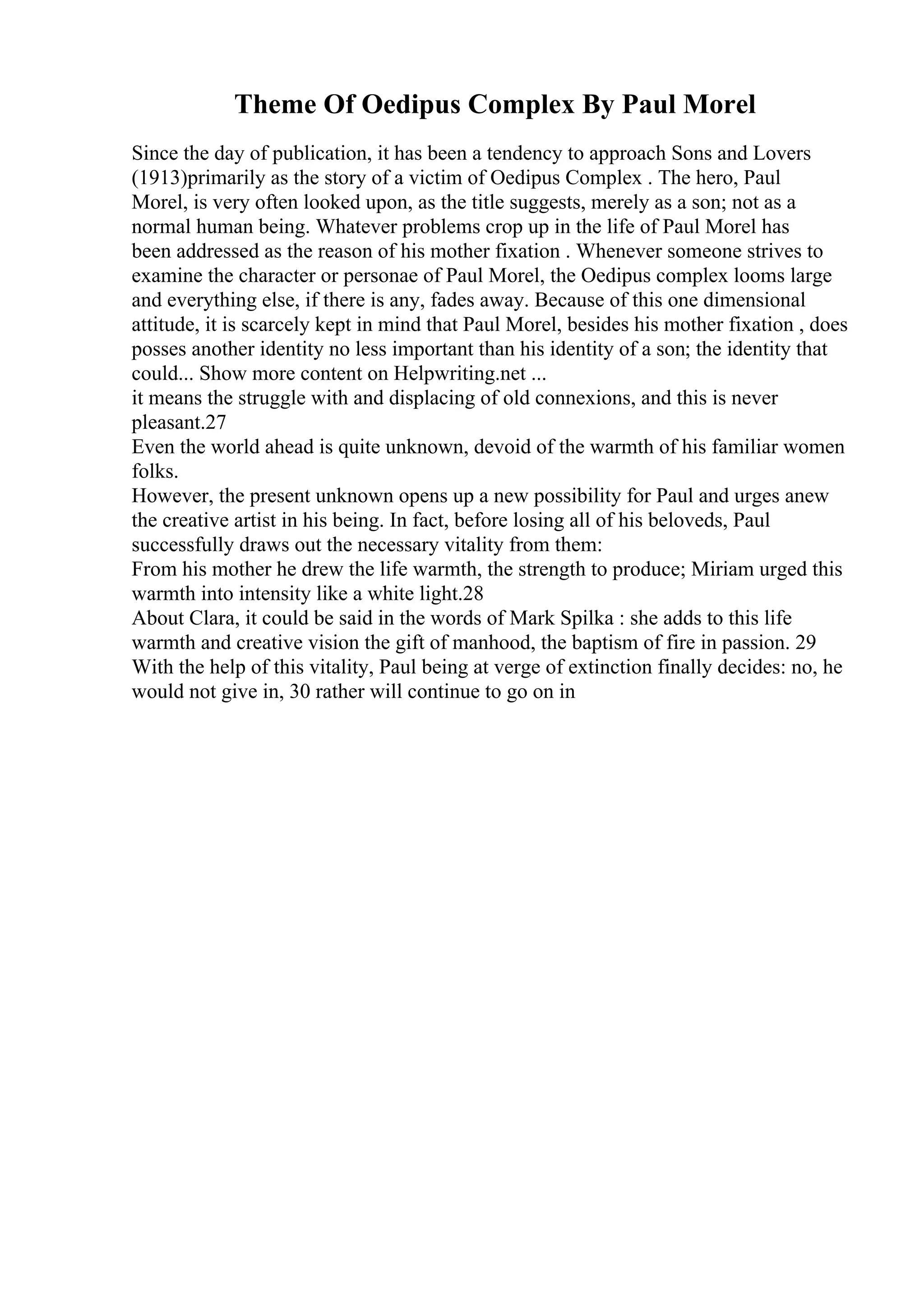 Theme Of Oedipus Complex By Paul Morel
Since the day of publication, it has been a tendency to approach Sons and Lovers
(1913)primarily as the story of a victim of Oedipus Complex . The hero, Paul
Morel, is very often looked upon, as the title suggests, merely as a son; not as a
normal human being. Whatever problems crop up in the life of Paul Morel has
been addressed as the reason of his mother fixation . Whenever someone strives to
examine the character or personae of Paul Morel, the Oedipus complex looms large
and everything else, if there is any, fades away. Because of this one dimensional
attitude, it is scarcely kept in mind that Paul Morel, besides his mother fixation , does
posses another identity no less important than his identity of a son; the identity that
could... Show more content on Helpwriting.net ...
it means the struggle with and displacing of old connexions, and this is never
pleasant.27
Even the world ahead is quite unknown, devoid of the warmth of his familiar women
folks.
However, the present unknown opens up a new possibility for Paul and urges anew
the creative artist in his being. In fact, before losing all of his beloveds, Paul
successfully draws out the necessary vitality from them:
From his mother he drew the life warmth, the strength to produce; Miriam urged this
warmth into intensity like a white light.28
About Clara, it could be said in the words of Mark Spilka : she adds to this life
warmth and creative vision the gift of manhood, the baptism of fire in passion. 29
With the help of this vitality, Paul being at verge of extinction finally decides: no, he
would not give in, 30 rather will continue to go on in
 