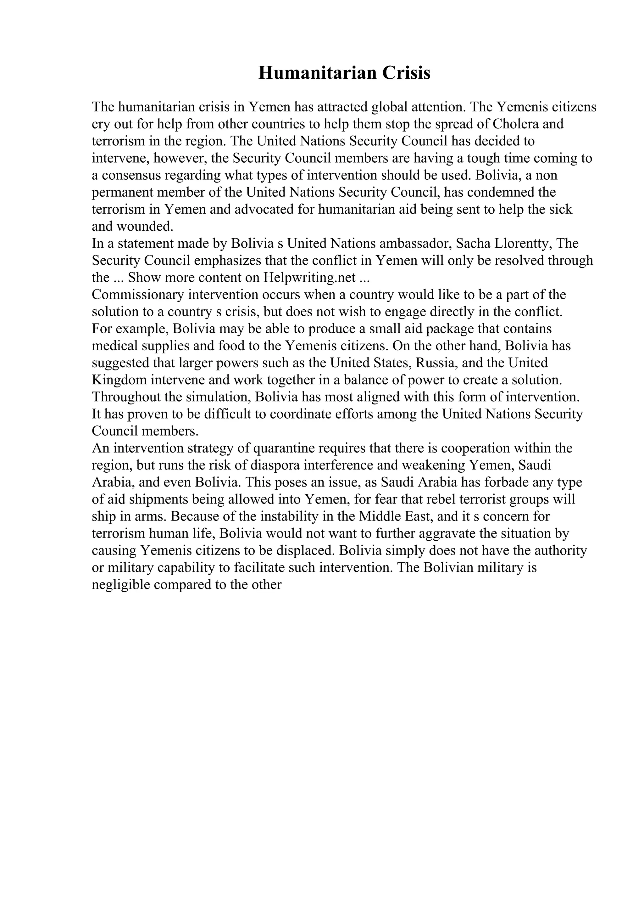 Humanitarian Crisis
The humanitarian crisis in Yemen has attracted global attention. The Yemenis citizens
cry out for help from other countries to help them stop the spread of Cholera and
terrorism in the region. The United Nations Security Council has decided to
intervene, however, the Security Council members are having a tough time coming to
a consensus regarding what types of intervention should be used. Bolivia, a non
permanent member of the United Nations Security Council, has condemned the
terrorism in Yemen and advocated for humanitarian aid being sent to help the sick
and wounded.
In a statement made by Bolivia s United Nations ambassador, Sacha Llorentty, The
Security Council emphasizes that the conflict in Yemen will only be resolved through
the ... Show more content on Helpwriting.net ...
Commissionary intervention occurs when a country would like to be a part of the
solution to a country s crisis, but does not wish to engage directly in the conflict.
For example, Bolivia may be able to produce a small aid package that contains
medical supplies and food to the Yemenis citizens. On the other hand, Bolivia has
suggested that larger powers such as the United States, Russia, and the United
Kingdom intervene and work together in a balance of power to create a solution.
Throughout the simulation, Bolivia has most aligned with this form of intervention.
It has proven to be difficult to coordinate efforts among the United Nations Security
Council members.
An intervention strategy of quarantine requires that there is cooperation within the
region, but runs the risk of diaspora interference and weakening Yemen, Saudi
Arabia, and even Bolivia. This poses an issue, as Saudi Arabia has forbade any type
of aid shipments being allowed into Yemen, for fear that rebel terrorist groups will
ship in arms. Because of the instability in the Middle East, and it s concern for
terrorism human life, Bolivia would not want to further aggravate the situation by
causing Yemenis citizens to be displaced. Bolivia simply does not have the authority
or military capability to facilitate such intervention. The Bolivian military is
negligible compared to the other
 