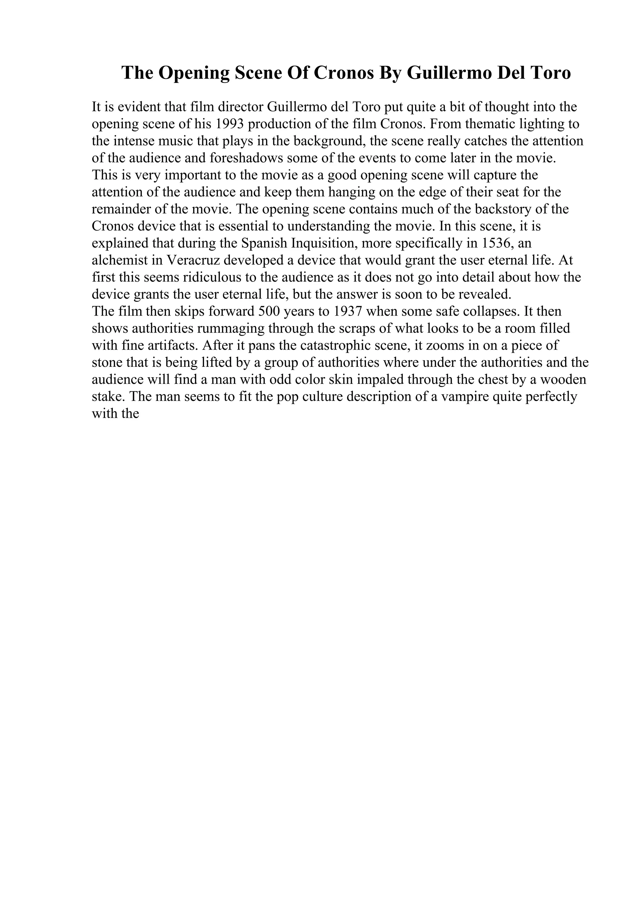 The Opening Scene Of Cronos By Guillermo Del Toro
It is evident that film director Guillermo del Toro put quite a bit of thought into the
opening scene of his 1993 production of the film Cronos. From thematic lighting to
the intense music that plays in the background, the scene really catches the attention
of the audience and foreshadows some of the events to come later in the movie.
This is very important to the movie as a good opening scene will capture the
attention of the audience and keep them hanging on the edge of their seat for the
remainder of the movie. The opening scene contains much of the backstory of the
Cronos device that is essential to understanding the movie. In this scene, it is
explained that during the Spanish Inquisition, more specifically in 1536, an
alchemist in Veracruz developed a device that would grant the user eternal life. At
first this seems ridiculous to the audience as it does not go into detail about how the
device grants the user eternal life, but the answer is soon to be revealed.
The film then skips forward 500 years to 1937 when some safe collapses. It then
shows authorities rummaging through the scraps of what looks to be a room filled
with fine artifacts. After it pans the catastrophic scene, it zooms in on a piece of
stone that is being lifted by a group of authorities where under the authorities and the
audience will find a man with odd color skin impaled through the chest by a wooden
stake. The man seems to fit the pop culture description of a vampire quite perfectly
with the
 