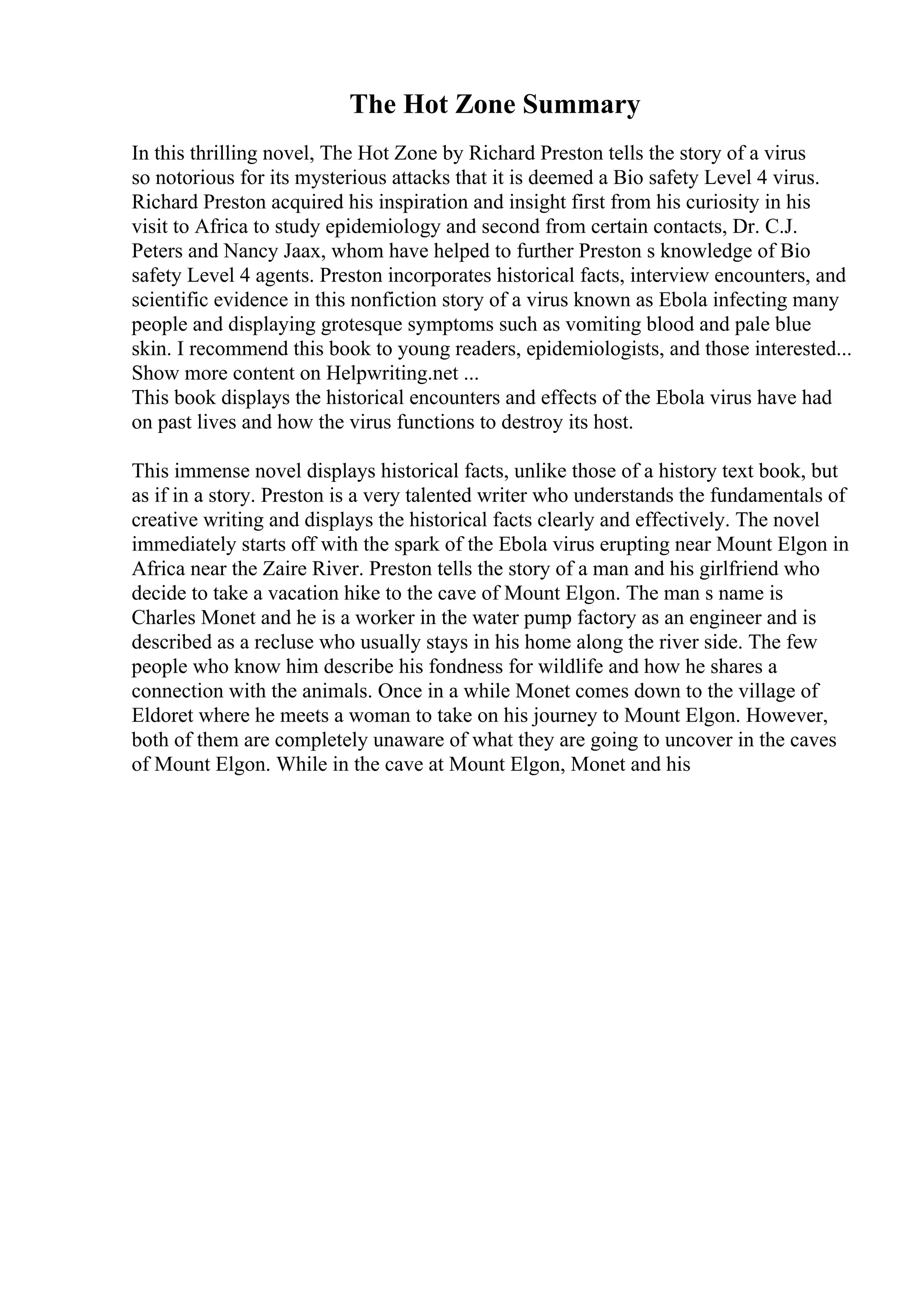 The Hot Zone Summary
In this thrilling novel, The Hot Zone by Richard Preston tells the story of a virus
so notorious for its mysterious attacks that it is deemed a Bio safety Level 4 virus.
Richard Preston acquired his inspiration and insight first from his curiosity in his
visit to Africa to study epidemiology and second from certain contacts, Dr. C.J.
Peters and Nancy Jaax, whom have helped to further Preston s knowledge of Bio
safety Level 4 agents. Preston incorporates historical facts, interview encounters, and
scientific evidence in this nonfiction story of a virus known as Ebola infecting many
people and displaying grotesque symptoms such as vomiting blood and pale blue
skin. I recommend this book to young readers, epidemiologists, and those interested...
Show more content on Helpwriting.net ...
This book displays the historical encounters and effects of the Ebola virus have had
on past lives and how the virus functions to destroy its host.
This immense novel displays historical facts, unlike those of a history text book, but
as if in a story. Preston is a very talented writer who understands the fundamentals of
creative writing and displays the historical facts clearly and effectively. The novel
immediately starts off with the spark of the Ebola virus erupting near Mount Elgon in
Africa near the Zaire River. Preston tells the story of a man and his girlfriend who
decide to take a vacation hike to the cave of Mount Elgon. The man s name is
Charles Monet and he is a worker in the water pump factory as an engineer and is
described as a recluse who usually stays in his home along the river side. The few
people who know him describe his fondness for wildlife and how he shares a
connection with the animals. Once in a while Monet comes down to the village of
Eldoret where he meets a woman to take on his journey to Mount Elgon. However,
both of them are completely unaware of what they are going to uncover in the caves
of Mount Elgon. While in the cave at Mount Elgon, Monet and his
 