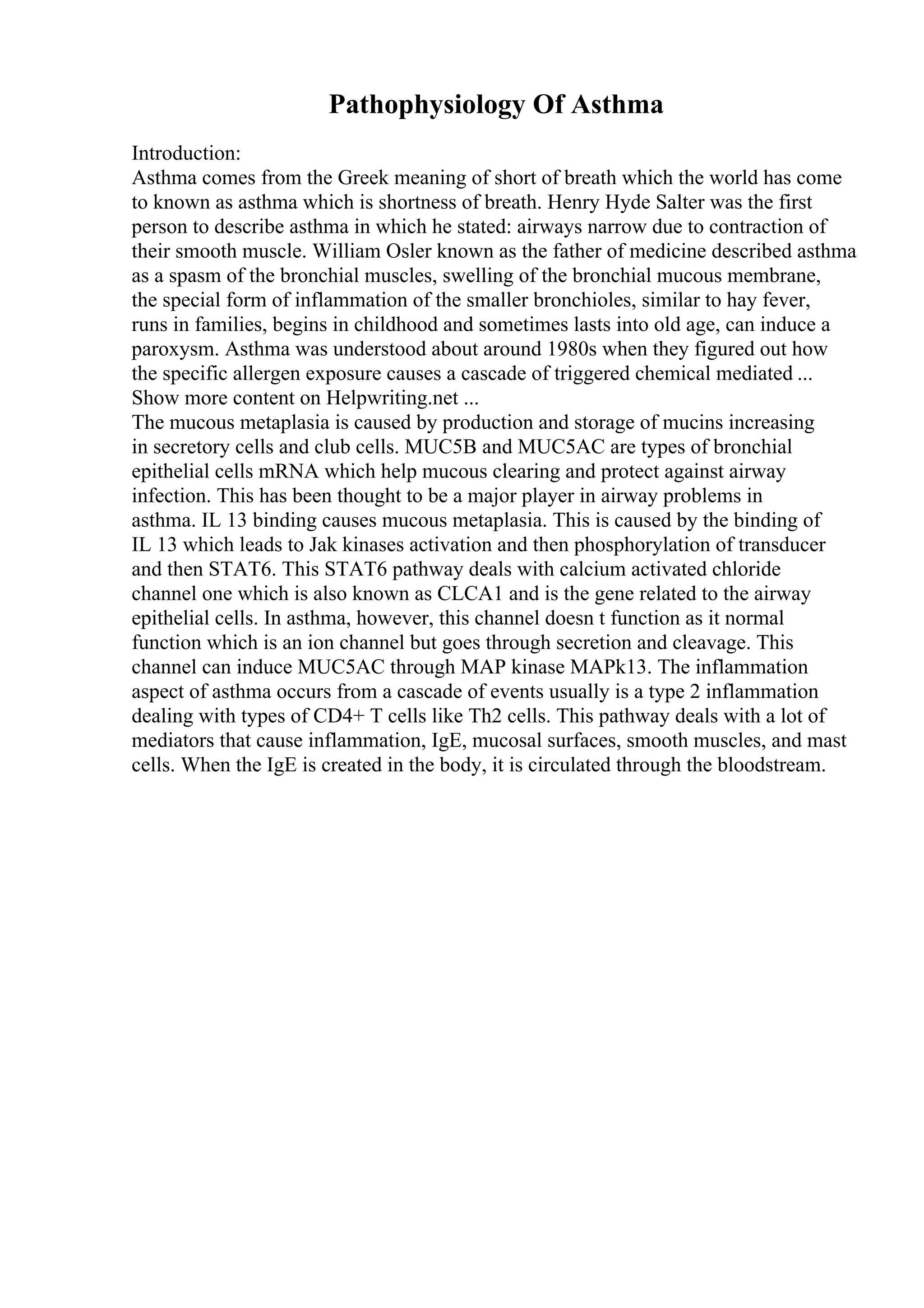 Pathophysiology Of Asthma
Introduction:
Asthma comes from the Greek meaning of short of breath which the world has come
to known as asthma which is shortness of breath. Henry Hyde Salter was the first
person to describe asthma in which he stated: airways narrow due to contraction of
their smooth muscle. William Osler known as the father of medicine described asthma
as a spasm of the bronchial muscles, swelling of the bronchial mucous membrane,
the special form of inflammation of the smaller bronchioles, similar to hay fever,
runs in families, begins in childhood and sometimes lasts into old age, can induce a
paroxysm. Asthma was understood about around 1980s when they figured out how
the specific allergen exposure causes a cascade of triggered chemical mediated ...
Show more content on Helpwriting.net ...
The mucous metaplasia is caused by production and storage of mucins increasing
in secretory cells and club cells. MUC5B and MUC5AC are types of bronchial
epithelial cells mRNA which help mucous clearing and protect against airway
infection. This has been thought to be a major player in airway problems in
asthma. IL 13 binding causes mucous metaplasia. This is caused by the binding of
IL 13 which leads to Jak kinases activation and then phosphorylation of transducer
and then STAT6. This STAT6 pathway deals with calcium activated chloride
channel one which is also known as CLCA1 and is the gene related to the airway
epithelial cells. In asthma, however, this channel doesn t function as it normal
function which is an ion channel but goes through secretion and cleavage. This
channel can induce MUC5AC through MAP kinase MAPk13. The inflammation
aspect of asthma occurs from a cascade of events usually is a type 2 inflammation
dealing with types of CD4+ T cells like Th2 cells. This pathway deals with a lot of
mediators that cause inflammation, IgE, mucosal surfaces, smooth muscles, and mast
cells. When the IgE is created in the body, it is circulated through the bloodstream.
 