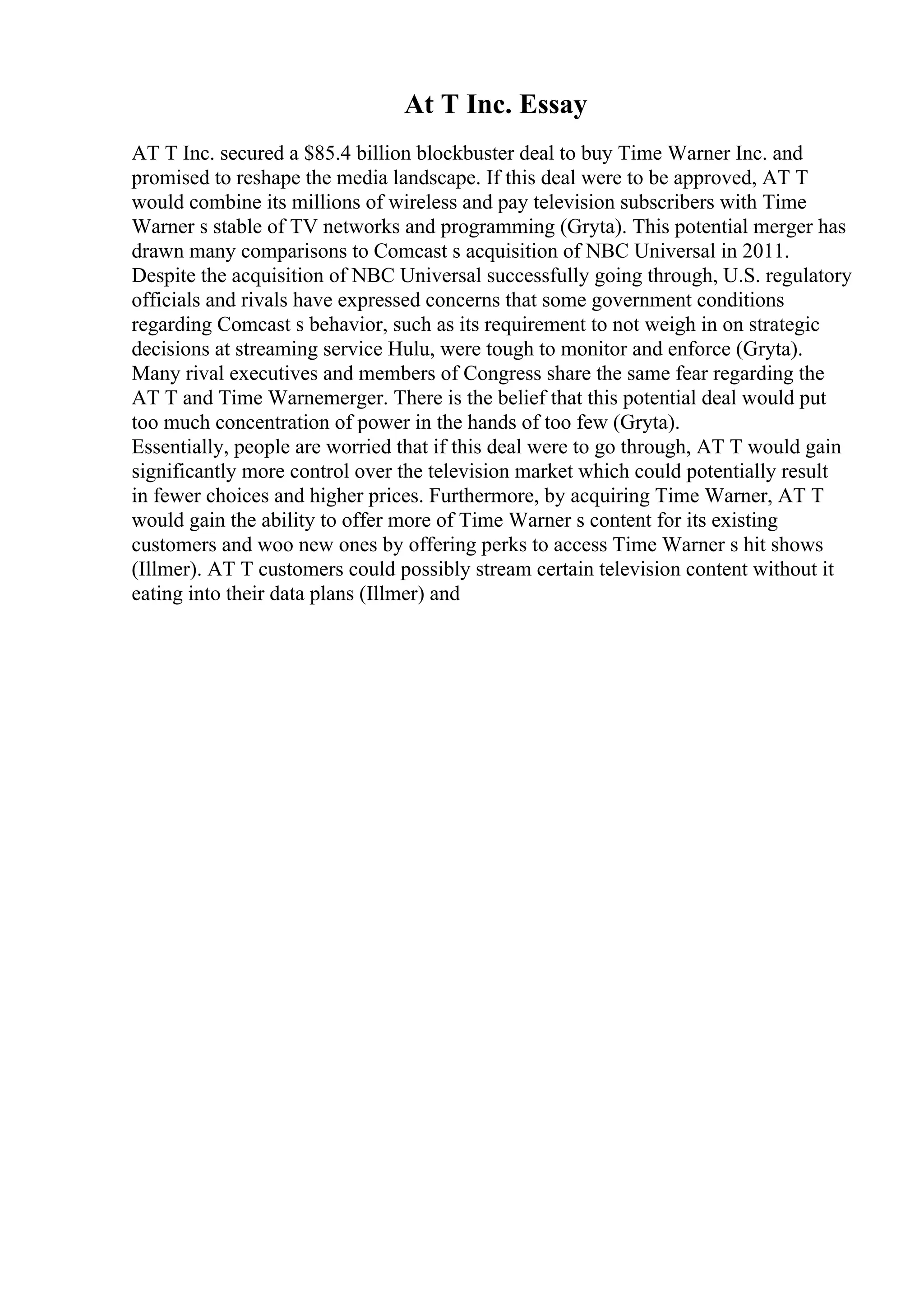 At T Inc. Essay
AT T Inc. secured a $85.4 billion blockbuster deal to buy Time Warner Inc. and
promised to reshape the media landscape. If this deal were to be approved, AT T
would combine its millions of wireless and pay television subscribers with Time
Warner s stable of TV networks and programming (Gryta). This potential merger has
drawn many comparisons to Comcast s acquisition of NBC Universal in 2011.
Despite the acquisition of NBC Universal successfully going through, U.S. regulatory
officials and rivals have expressed concerns that some government conditions
regarding Comcast s behavior, such as its requirement to not weigh in on strategic
decisions at streaming service Hulu, were tough to monitor and enforce (Gryta).
Many rival executives and members of Congress share the same fear regarding the
AT T and Time Warner
merger. There is the belief that this potential deal would put
too much concentration of power in the hands of too few (Gryta).
Essentially, people are worried that if this deal were to go through, AT T would gain
significantly more control over the television market which could potentially result
in fewer choices and higher prices. Furthermore, by acquiring Time Warner, AT T
would gain the ability to offer more of Time Warner s content for its existing
customers and woo new ones by offering perks to access Time Warner s hit shows
(Illmer). AT T customers could possibly stream certain television content without it
eating into their data plans (Illmer) and
 