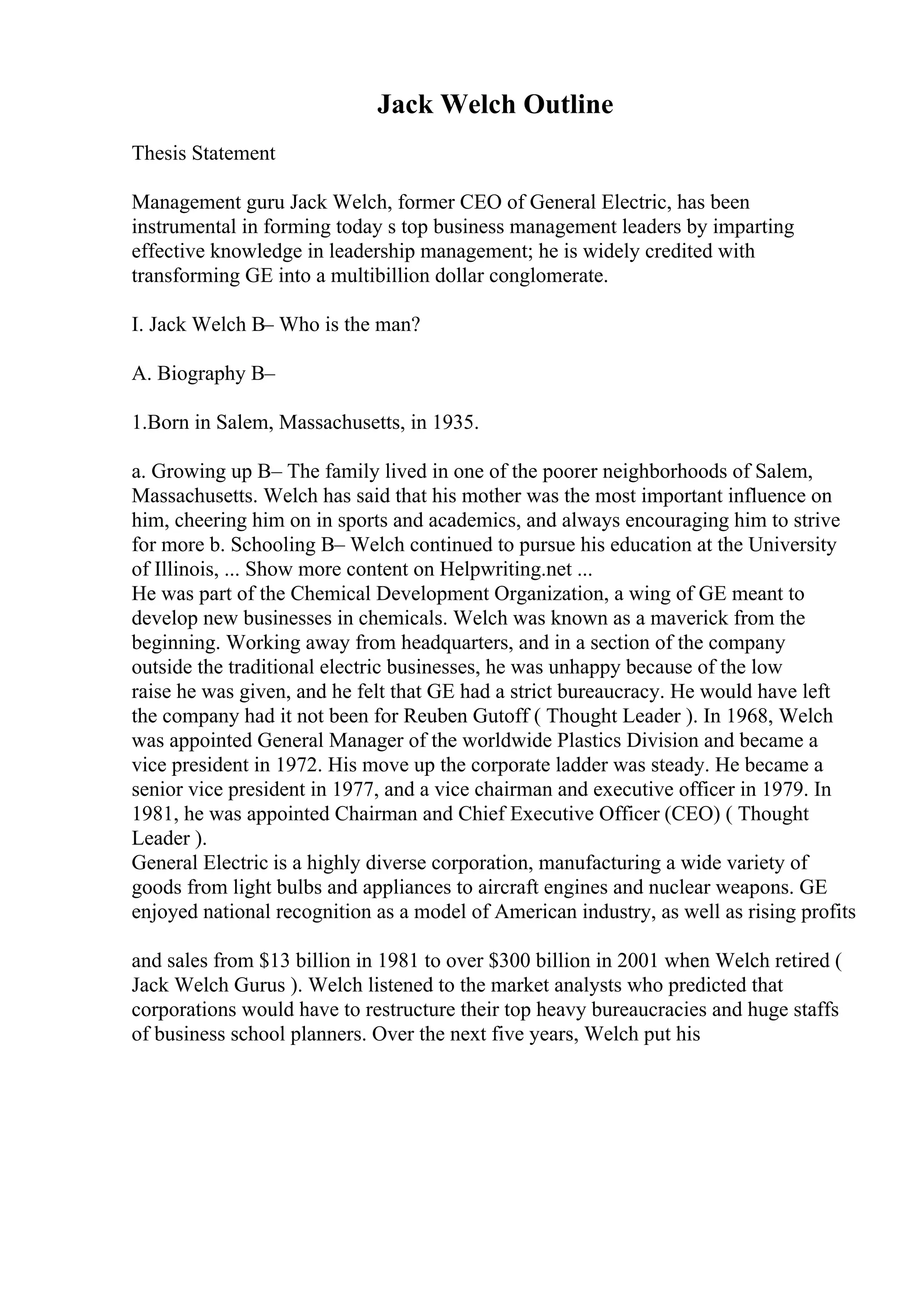 Jack Welch Outline
Thesis Statement
Management guru Jack Welch, former CEO of General Electric, has been
instrumental in forming today s top business management leaders by imparting
effective knowledge in leadership management; he is widely credited with
transforming GE into a multibillion dollar conglomerate.
I. Jack Welch В– Who is the man?
A. Biography В–
1.Born in Salem, Massachusetts, in 1935.
a. Growing up В– The family lived in one of the poorer neighborhoods of Salem,
Massachusetts. Welch has said that his mother was the most important influence on
him, cheering him on in sports and academics, and always encouraging him to strive
for more b. Schooling В– Welch continued to pursue his education at the University
of Illinois, ... Show more content on Helpwriting.net ...
He was part of the Chemical Development Organization, a wing of GE meant to
develop new businesses in chemicals. Welch was known as a maverick from the
beginning. Working away from headquarters, and in a section of the company
outside the traditional electric businesses, he was unhappy because of the low
raise he was given, and he felt that GE had a strict bureaucracy. He would have left
the company had it not been for Reuben Gutoff ( Thought Leader ). In 1968, Welch
was appointed General Manager of the worldwide Plastics Division and became a
vice president in 1972. His move up the corporate ladder was steady. He became a
senior vice president in 1977, and a vice chairman and executive officer in 1979. In
1981, he was appointed Chairman and Chief Executive Officer (CEO) ( Thought
Leader ).
General Electric is a highly diverse corporation, manufacturing a wide variety of
goods from light bulbs and appliances to aircraft engines and nuclear weapons. GE
enjoyed national recognition as a model of American industry, as well as rising profits
and sales from $13 billion in 1981 to over $300 billion in 2001 when Welch retired (
Jack Welch Gurus ). Welch listened to the market analysts who predicted that
corporations would have to restructure their top heavy bureaucracies and huge staffs
of business school planners. Over the next five years, Welch put his
 