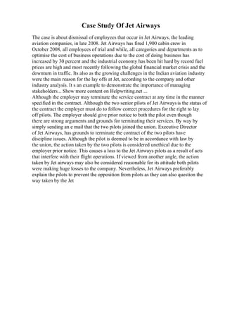 Case Study Of Jet Airways
The case is about dismissal of employees that occur in Jet Airways, the leading
aviation companies, in late 2008. Jet Airways has fired 1,900 cabin crew in
October 2008, all employees of trial and while, all categories and departments as to
optimise the cost of business operations due to the cost of doing business has
increased by 30 percent and the industrial economy has been hit hard by record fuel
prices are high and most recently following the global financial market crisis and the
downturn in traffic. Its also as the growing challenges in the Indian aviation industry
were the main reason for the lay offs at Jet, according to the company and other
industry analysis. It s an example to demonstrate the importance of managing
stakeholders... Show more content on Helpwriting.net ...
Although the employer may terminate the service contract at any time in the manner
specified in the contract. Although the two senior pilots of Jet Airwaysis the status of
the contract the employer must do to follow correct procedures for the right to lay
off pilots. The employer should give prior notice to both the pilot even though
there are strong arguments and grounds for terminating their services. By way by
simply sending an e mail that the two pilots joined the union. Executive Director
of Jet Airways, has grounds to terminate the contract of the two pilots have
discipline issues. Although the pilot is deemed to be in accordance with law by
the union, the action taken by the two pilots is considered unethical due to the
employer prior notice. This causes a loss to the Jet Airways pilots as a result of acts
that interfere with their flight operations. If viewed from another angle, the action
taken by Jet airways may also be considered reasonable for its attitude both pilots
were making huge losses to the company. Nevertheless, Jet Airways preferably
explain the pilots to prevent the opposition from pilots as they can also question the
way taken by the Jet
 