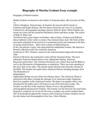 Biography of Martha Graham Essay example
Biography of Martha Graham
Martha Graham was known as the mother of American dance. She was born on May
11,
1894 in Allegheny, Pennsylvania. At fourteen she moved with her family to
California and began dancing. The first dance recital she saw was in Los Angeles,
California by choreographer and dance pioneer, Ruth St. Denis. When Graham was
twenty two years old she joined the Denishawn school and dance troupe. The school
of Ruth St. Denis and
Ted Shawn had a great impact on Graham s idea of dance. Graham used different
dance traditions in her works to create a Neo classical dance style. She believed that
movement originated in the tension of a contracted muscle and continued in the flow
of energy released from ... Show more content on Helpwriting.net ...
In this, she played a virgin, who represented the independent woman. She danced in
Primitive Mysteries after she visited the American
Southwest in 1931. Graham s interest in the American theme began after the dance.
After
Primitive Mysteries she continued to stick with the American theme. The most
influential American themed dances were Appalachian Spring, American
Document and Frontier. The American Document was a dance that used the Bible as
well as the Declaration of Independence as inspiration. There was more speaking in
this show than in any other. The narrator spoke alternate lines from the sermons of
the Bible. The narrator also spoke about American History including passages from
The Declaration of
Independence.
Appalachian Spring was one of her most famous shows. The American Theme is
portrayed in this dance, through the marriage of an American couple, beginning
their lives together on the American Frontier. The dance was popular when it was
introduced to the public and is still known as one of her best pieces today. The
Frontier was the first of the American Theme. It was a solo performance
choreographed and danced by Graham. The Frontier was the first time she used Isamu
Noguchi to sculpt her set. It was the first time a sculptor was used in modern dance.
The set he designed captured the vastness of the American Frontier. Graham was not
the only dancer and choreographer of her time. Alwin Nikolais
 