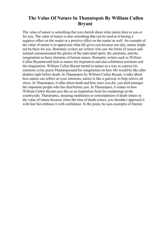 The Value Of Nature In Thanatopsis By William Cullen
Bryant
The value of nature is something that you cherish about what nature does to you or
for you. The value of nature is also something that can be used as it having a
negative effect on the reader or a positive effect on the reader as well. An example of
the value of nature is to appreciate what life gives you because one day, nature might
not be there for you. Romantic writers are writers who saw the limits of reason and
instead commemorated the glories of the individual spirit, the emotions, and the
imagination as basic elements of human nature. Romantic writers such as William
Cullen Bryantwould look to nature for inspiration and also celebrated emotions and
the imagination. William Cullen Bryant turned to nature as a way to express his
emotions in his poem Thanatopsisand his imagination on how life would be like after
deathor right before death. In Thanatopsis by William Cullen Bryant, it talks about
how nature can reflect on your emotions, nature is like a gateway to help relieve all
stress. In Thanatopsis, it talks about death and how once you die, you died amongst
the important people who has died before you. In Thanatopsis, it relates to how
William Cullen Bryant uses this as an inspiration from his wanderings in the
countryside. Thanatopsis, meaning meditation or contemplation of death relates to
the value of nature because when the time of death comes, you shouldn t approach it
with fear but embrace it with confidence. In the poem, he uses examples of literary
 