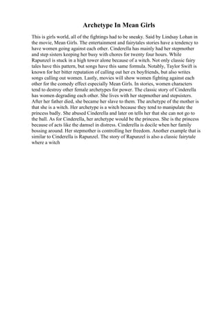 Archetype In Mean Girls
This is girls world, all of the fightings had to be sneaky. Said by Lindsay Lohan in
the movie, Mean Girls. The entertainment and fairytales stories have a tendency to
have women going against each other. Cinderella has mainly had her stepmother
and step sisters keeping her busy with chores for twenty four hours. While
Rapunzel is stuck in a high tower alone because of a witch. Not only classic fairy
tales have this pattern, but songs have this same formula. Notably, Taylor Swift is
known for her bitter reputation of calling out her ex boyfriends, but also writes
songs calling out women. Lastly, movies will show women fighting against each
other for the comedy effect especially Mean Girls. In stories, women characters
tend to destroy other female archetypes for power. The classic story of Cinderella
has women degrading each other. She lives with her stepmother and stepsisters.
After her father died, she became her slave to them. The archetype of the mother is
that she is a witch. Her archetype is a witch because they tend to manipulate the
princess badly. She abused Cinderella and later on tells her that she can not go to
the ball. As for Cinderella, her archetype would be the princess. She is the princess
because of acts like the damsel in distress. Cinderella is docile when her family
bossing around. Her stepmother is controlling her freedom. Another example that is
similar to Cinderella is Rapunzel. The story of Rapunzel is also a classic fairytale
where a witch
 