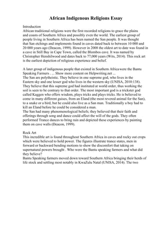 African Indigenous Religions Essay
Introduction
African traditional religions were the first recorded religions to grace the plains
and coasts of Southern Africa and possibly even the world. The earliest group of
people living in Southern Africa has been named the San people. It was thought
that San etchings and implements found in caves dated back to between 10 000 and
20 000 years ago (Deacon, 1999). However in 2008 the oldest art to date was found in
a cave in Still Bay in Cape Town, called the Blombos cave. It was named by
Christopher Henshilwood and dates back to 77,000 years (Wits, 2014). This rock art
is the earliest depiction of religious experience and belief.
A later group of indigenous people that existed in Southern Africawere the Bantu
Speaking Farmers . ... Show more content on Helpwriting.net ...
The San are polytheistic. They believe in one supreme god, who lives in the
Eastern sky and one lesser god who lives in the western sky (UNISA, 2010:138).
They believe that this supreme god had instituted at world order, thus working the
soil is seen to be contrary to that order. The most important god is a trickster god
called Kaggen who offers wisdom, plays tricks and plays tricks. He is believed to
come in many different guises, from an Eland (the most revered animal for the San),
to a snake or a bird, but he could also live as a San man. Traditionally a boy had to
kill an Eland before he could be considered a man.
The San had many phenomenological beliefs; they believed that their faith and
offerings through song and dance could affect the will of the gods. They often
performed Trance dances to bring rain and depicted these experiences by painting
them on cave walls (Deacon, 1999).
Rock Art
This incredible art is found throughout Southern Africa in caves and rocky out crops
which were believed to hold power. The figures illustrate trance states, men in
forward or backward bending motions to show the discomfort that taking on
supernatural powers brought . Who were the Bantu speaking farmers and what did
they believe?
Bantu Speaking farmers moved down toward Southern Africa bringing their herds of
life stock and settling most notably in KwaZulu Natal (UNISA, 2014). The two
 
