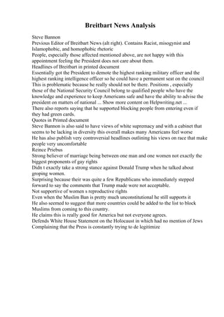 Breitbart News Analysis
Steve Bannon
Previous Editor of Breitbart News (alt right). Contains Racist, misogynist and
Islamophobic, and homophobic rhetoric
People, especially those affected mentioned above, are not happy with this
appointment feeling the President does not care about them.
Headlines of Breitbart in printed document
Essentially got the President to demote the highest ranking military officer and the
highest ranking intelligence officer so he could have a permanent seat on the council
This is problematic because he really should not be there. Positions , especially
those of the National Security Council belong to qualified people who have the
knowledge and experience to keep Americans safe and have the ability to advise the
president on matters of national ... Show more content on Helpwriting.net ...
There also reports saying that he supported blocking people from entering even if
they had green cards.
Quotes in Printed document
Steve Bannon is also said to have views of white supremacy and with a cabinet that
seems to be lacking in diversity this overall makes many Americans feel worse
He has also publish very controversial headlines outlining his views on race that make
people very uncomfortable
Reince Priebus
Strong believer of marriage being between one man and one women not exactly the
biggest proponents of gay rights
Didn t exactly take a strong stance against Donald Trump when he talked about
groping women.
Surprising because their was quite a few Republicans who immediately stepped
forward to say the comments that Trump made were not acceptable.
Not supportive of women s reproductive rights
Even when the Muslim Ban is pretty much unconstitutional he still supports it
He also seemed to suggest that more countries could be added to the list to block
Muslims from coming to this country.
He claims this is really good for America but not everyone agrees.
Defends White House Statement on the Holocaust in which had no mention of Jews
Complaining that the Press is constantly trying to de legitimize
 