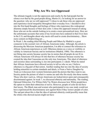 Why Are We Are Oppressed
The ultimate tragedy is not the oppression and cruelty by the bad people but the
silence over that by the good people (King, Martin Jr.). In looking for an answer to
the question: why are we still oppressed ? I chose to ask those who are oppressed
and experience social inequality throughout their everyday lives. I decided to dive
into the first hand thoughts and feelings of those who experience this widespread
dilemma simply because of their skin color. I chose this approach instead of asking
those who are on the outside looking in to create a more personalized story. Here are
the unfortunate accounts that some of my loved ones have endured in their lives here
in the U.S, and thoughts about why raceis still used to create discriminatory... Show
more content on Helpwriting.net ...
In Week 3, the reading titled Missing People and Others by Madrid is a great
connector to the societal view of African Americans today. Although, the article is
discussing the Mexican American population, I m able to connect the references to
African American experiences as well. Otherness denies us a voice or visibility or
validity in American Society and its institutions (Madrid, 1988). This otherness is
not fitting into society because society has its norms that all people do not fit in.
African Americans will always fit into that box of otherness because society has
created the idea that Caucasians are the only true Americans. This ideal of otherness
and societies ideas surrounding it, ties into participants 2 s ideals. When he stated
that African Americans have allowed society to tell us who we are, I believe
otherness is a big part of that notion. Another reading that ties into the idea of society
holding minorities to certain standards and ideals, is From a Native Daughter by
Trask as it discusses how western historians paint the picture that they want to see.
Society paints the picture of what it s norms are and who fits nicely into those norms.
Those who don t such as, African Americans are looked down upon and consequently
discriminated against. In week 7, we discussed ethnicity and nationality. The reading,
Optional Ethnicities: For Whites Only? by Waters discusses how White peoplehave
the option to claim their ethnicities or not to. However, people of color do not have
that luxury. The Black man and women who participated in my case study would not
have experienced the discriminatory acts against them if they weren t people of color.
The sad part about this is that the idea of optional ethnicity could possibly mean that
the whites who showed racism might not have
 