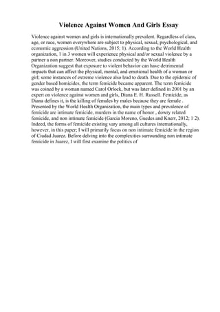 Violence Against Women And Girls Essay
Violence against women and girls is internationally prevalent. Regardless of class,
age, or race, women everywhere are subject to physical, sexual, psychological, and
economic aggression (United Nations, 2015; 1). According to the World Health
organization, 1 in 3 women will experience physical and/or sexual violence by a
partner a non partner. Moreover, studies conducted by the World Health
Organization suggest that exposure to violent behavior can have detrimental
impacts that can affect the physical, mental, and emotional health of a woman or
girl; some instances of extreme violence also lead to death. Due to the epidemic of
gender based homicides, the term femicide became apparent. The term femicide
was coined by a woman named Carol Orlock, but was later defined in 2001 by an
expert on violence against women and girls, Diana E. H. Russell. Femicide, as
Diana defines it, is the killing of females by males because they are female .
Presented by the World Health Organization, the main types and prevalence of
femicide are intimate femicide, murders in the name of honor , dowry related
femicide, and non intimate femicide (Garcia Moreno, Guedes and Knerr, 2012; 1 2).
Indeed, the forms of femicide existing vary among all cultures internationally,
however, in this paper; I will primarily focus on non intimate femicide in the region
of Ciudad Juarez. Before delving into the complexities surrounding non intimate
femicide in Juarez, I will first examine the politics of
 