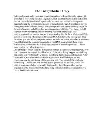 The Endosymbiotic Theory
Before eukaryotic cells contained organelles and worked symbiotically as one, life
consisted of free living bacteria. Organelles, such as chloroplasts and mitochondria,
that are currently found in eukaryotic cells are theorized to have been separate
bacteria before the evolutionary success of the eukaryotic cell. Such idea is proven
through the endosymbiotic theory. This concept provides an evolutionary origin for
the mitochondrion and chloroplast seen in organisms of today. This theory is held
together by DNAevidence found within the organelles themselves. The
mitochondrion alone contain its own genome enclosed in the form of circular DNA,
as well as their own ribosomes and transfer RNA. Similarly, the chloroplasts have
their own genome. When compared to their bacterial ancestors, these DNA sequences
resemble that of the respective organelles. The DNA sequences of these genes
provide clear evidence to the evolutionary success of the eukaryotic cell.... Show
more content on Helpwriting.net ...
One of these of which were the mitochondrion then the chloroplast respectively over
time. However, the ancestral cell had no need for a free living oxygen metabolizing
bacteria to live symbiotically within its membrane due to its anaerobic nature. After
consumption, the mitochondrial free living bacteria bypassed digestion and
progressed into the membrane of the ancestral cell. This initiated the symbiotic
relationship. The cell can now receive power generation within itself, while the
mitochondria take shelter in the cell. Additionally, the chloroplast has similar
originations; the photosynthetic bacteria were consumed then used in symbiosis to
create food for the ancestral
 