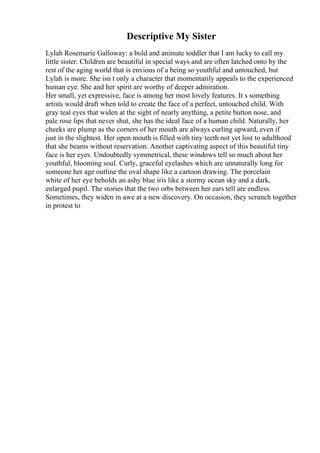 Descriptive My Sister
Lylah Rosemarie Galloway: a bold and animate toddler that I am lucky to call my
little sister. Children are beautiful in special ways and are often latched onto by the
rest of the aging world that is envious of a being so youthful and untouched, but
Lylah is more. She isn t only a character that momentarily appeals to the experienced
human eye. She and her spirit are worthy of deeper admiration.
Her small, yet expressive, face is among her most lovely features. It s something
artists would draft when told to create the face of a perfect, untouched child. With
gray teal eyes that widen at the sight of nearly anything, a petite button nose, and
pale rose lips that never shut, she has the ideal face of a human child. Naturally, her
cheeks are plump as the corners of her mouth are always curling upward, even if
just in the slightest. Her open mouth is filled with tiny teeth not yet lost to adulthood
that she beams without reservation. Another captivating aspect of this beautiful tiny
face is her eyes. Undoubtedly symmetrical, these windows tell so much about her
youthful, blooming soul. Curly, graceful eyelashes which are unnaturally long for
someone her age outline the oval shape like a cartoon drawing. The porcelain
white of her eye beholds an ashy blue iris like a stormy ocean sky and a dark,
enlarged pupil. The stories that the two orbs between her ears tell are endless.
Sometimes, they widen in awe at a new discovery. On occasion, they scrunch together
in protest to
 