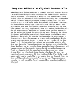 Essay about Williams s Use of Symbolic Reference in The...
Williams s Use of Symbolic Reference in The Glass Menagerie Tennessee William
s wrote The Glass Menagerie basing it on himself and his life, although not always
in detail. Tennessee s life was not one of perfection. It had a lot of downs causing
the play to be a very sentimental, dimly lighted and emotionally play. Although this
play has a very basic story line Tennessee use of symbolism crates a much more
meaningful story of the Wingfild family. Symbolism is used in almost every object,
character and in the language used throughout the play. There are not very many
props used on stage, apart from basic necessary props such as the settee and table.
Other props are much more significant to... Show more content on Helpwriting.net ...
She quit her one means of socialising, her business course at collage because she
was that nervous that she sick. We can see that she is very shy person; she makes a
little fantasy world with her glass animals. Laura is also symbolised by the name
Blue Roses . Jim calls her this name; the gentleman caller who has comes over to
the apartment for dinner. Jim also went to the same high school as Laura. This is
were the name came about: Aw, yes I ve placed you now! I used to call you Blue
RosesГўв‚¬В¦ . Jim once asked Laura why she had not attended school for a few
days, when she replied Pleurosis Jim misheard and from then on he called her Blue
Roses. Blue Roses is a very symbolic phrase, it describes Laura s character very well,
because roses are not blue, therefore it shows that it is a special and unique rose.
This is how Laura is, she is also special and unique, because she has a minor
physical defect, one of her legs is shorter than the other. Laura also has a very
exceptional character, we can see this from what Jim tells her: Гўв‚¬В¦other people
are not such wonderful people. They re one hundred times one thousand. You re one
times one! They walk all over the earth. You just stay here. They re common as
weed, but you well, you re Blue Roses! . Laura and Tom were abandoned by their
father and
 