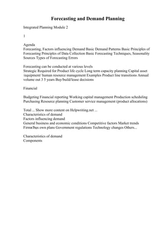 Forecasting and Demand Planning
Integrated Planning Module 2
1
Agenda
Forecasting, Factors influencing Demand Basic Demand Patterns Basic Principles of
Forecasting Principles of Data Collection Basic Forecasting Techniques, Seasonality
Sources Types of Forecasting Errors
Forecasting can be conducted at various levels
Strategic Required for Product life cycle Long term capacity planning Capital asset
/equipment/ human resource management Examples Product line transitions Annual
volume out 3 5 years Buy/build/lease decisions
Financial
Budgeting Financial reporting Working capital management Production scheduling
Purchasing Resource planning Customer service management (product allocations)
Total ... Show more content on Helpwriting.net ...
Characteristics of demand
Factors influencing demand
General business and economic conditions Competitive factors Market trends
FirmвЂџs own plans Government regulations Technology changes Others...
Characteristics of demand
Components
 