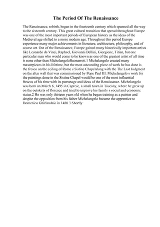 The Period Of The Renaissance
The Renaissance, rebirth, began in the fourteenth century which spanned all the way
to the sixteenth century. This great cultural transition that spread throughout Europe
was one of the most important periods of European history as the ideas of the
Medieval age shifted to a more modern age. Throughout this period Europe
experience many major achievements in literature, architecture, philosophy, and of
course art. Out of the Renaissance, Europe gained many historically important artists
like Leonardo da Vinci, Raphael, Giovanni Bellini, Giorgione, Titian, but one
particular man who would come to be known as one of the greatest artist of all time
is none other than MichelangeloBuonarroti.1 Michelangelo created many
masterpieces in his lifetime, but the most astounding piece of work he has done is
the fresco on the ceiling of Rome s Sistine Chapelalong with the The Last Judgment
on the altar wall that was commissioned by Pope Paul III. Michelangelo s work for
the paintings done in the Sistine Chapel would be one of the most influential
frescos of his time with its patronage and ideas of the Renaissance. Michelangelo
was born on March 6, 1495 in Caprese, a small town in Tuscany, where he grew up
on the outskirts of florence and tried to improve his family s social and economic
status.2 He was only thirteen years old when he began training as a painter and
despite the opposition from his father Michelangelo became the apprentice to
Domenico Ghirlandaio in 1488.3 Shortly
 