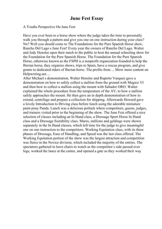 June Fest Essay
A Youths Perspective On June Fest
Have you ever been to a horse show where the judge takes the time to personally
walk you through a pattern and give you one on one instruction during your class?
No? Well you should come to The Foundations for the Pure Spanish Horse show,
Rancho Del Lago s June Fest! Every year the owners of Rancho Del Lago, Walter
and Judy Henslee open their ranch to the public to host the annual schooling show for
the Foundation for the Pure Spanish Horse. The Foundation for the Pure Spanish
Horse, otherwise known as the FSPH is a nonprofit organization founded to help the
Iberian horse, they organize shows, trips to Spain, have a rescue program, and give
grants to dedicated riders of Iberian horse. The profits from ... Show more content on
Helpwriting.net ...
After Michael s demonstration, Walter Henslee and Ruperto Vasquez gave a
demonstration on how to safely collect a stallion from the ground with Magico VI
and then how to collect a stallion using the mount with Saltador ORO. Walter
explained the whole procedure from the temperature of the AV, to how a stallion
safely approaches the mount. He then gave an in depth demonstration of how to
extend, centrifuge and prepare a collection for shipping. Afterwards Howard gave
a lovely Introduction to Driving class before lunch using the adorable miniature
paint pony Panda. Lunch was a delicious potluck where competitors, guests, judges,
and trainers visited prior to the beginning of the show. The June Fest offered a nice
selection of classes including an In Hand class, a Dressage Sport Horse In Hand
class and a Dressage Suitability class. Mares, stallions and geldings were shown
separately in the In Hand classes, which left time for the judge to give meaningful
one on one instruction to the competitors. Working Equitation class, with its three
phases of Dressage, Ease of Handling, and Speed was the last class offered. The
Working Equitation portion of the show was the largest attraction and competition
was fierce in the Novice division, which included the majority of the entries. The
spectators gathered in lawn chairs to watch as the competitor s side passed over
logs, worked the lance at the canter, and opened a gate as they worked their way
 