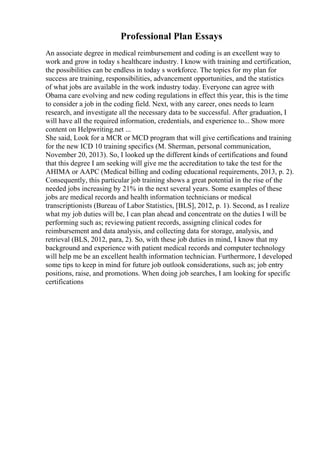 Professional Plan Essays
An associate degree in medical reimbursement and coding is an excellent way to
work and grow in today s healthcare industry. I know with training and certification,
the possibilities can be endless in today s workforce. The topics for my plan for
success are training, responsibilities, advancement opportunities, and the statistics
of what jobs are available in the work industry today. Everyone can agree with
Obama care evolving and new coding regulations in effect this year, this is the time
to consider a job in the coding field. Next, with any career, ones needs to learn
research, and investigate all the necessary data to be successful. After graduation, I
will have all the required information, credentials, and experience to... Show more
content on Helpwriting.net ...
She said, Look for a MCR or MCD program that will give certifications and training
for the new ICD 10 training specifics (M. Sherman, personal communication,
November 20, 2013). So, I looked up the different kinds of certifications and found
that this degree I am seeking will give me the accreditation to take the test for the
AHIMA or AAPC (Medical billing and coding educational requirements, 2013, p. 2).
Consequently, this particular job training shows a great potential in the rise of the
needed jobs increasing by 21% in the next several years. Some examples of these
jobs are medical records and health information technicians or medical
transcriptionists (Bureau of Labor Statistics, [BLS], 2012, p. 1). Second, as I realize
what my job duties will be, I can plan ahead and concentrate on the duties I will be
performing such as; reviewing patient records, assigning clinical codes for
reimbursement and data analysis, and collecting data for storage, analysis, and
retrieval (BLS, 2012, para, 2). So, with these job duties in mind, I know that my
background and experience with patient medical records and computer technology
will help me be an excellent health information technician. Furthermore, I developed
some tips to keep in mind for future job outlook considerations, such as; job entry
positions, raise, and promotions. When doing job searches, I am looking for specific
certifications
 