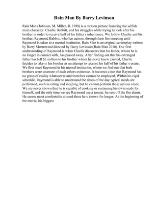 Rain Man By Barry Levinson
Rain Man (Johnson, M. Miller, R. 1988) is a motion picture featuring the selfish
main character, Charlie Babbitt, and his struggles while trying to look after his
brother in order to receive half of his father s inheritance. We follow Charlie and his
brother, Raymond Babbitt, who has autism, through their first meeting until
Raymond is taken to a mental institution. Rain Man is an original screenplay written
by Barry Morrowand directed by Barry Levinson(Rain Man 2016). Our first
understanding of Raymond is when Charlie discovers that his father, whom he is
no longer in contact with, has passed away. After finding out that his estranged
father has left $3 million to his brother whom he never knew existed, Charlie
decides to take in his brother as an attempt to receive his half of his father s estate.
We first meet Raymond in his mental institution, where we find out that both
brothers were unaware of each others existence. It becomes clear that Raymond has
no grasp of reality whatsoever and therefore cannot be employed. Within his rigid
schedule, Raymond is able to understand the times of the day typical needs are
performed, such as eating and sleeping, but he cannot perform these actions alone.
We are never shown that he is capable of cooking or sustaining his own needs for
himself, and the only time we see Raymond use a toaster, he sets off the fire alarm.
He seems most comfortable around those he s known for longer. At the beginning of
the movie, his biggest
 